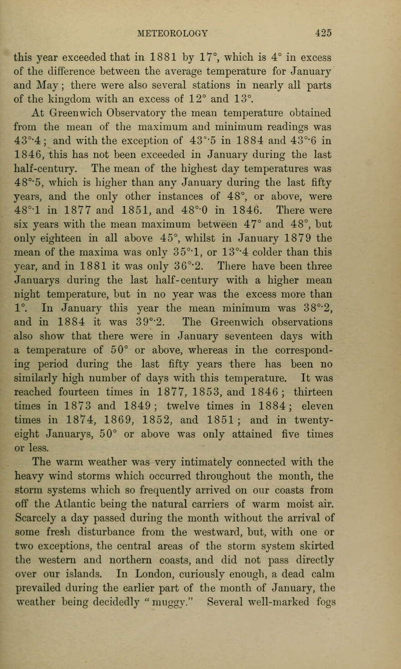 this year exceeded that in 1881 by 17°, which is 4° in excess of the difference between the average temperature for January and May; there were also several stations in nearly all parts of the kingdom with an excess of 12° and 13°. At Greenwich Observatory the mean temperature obtained from the mean of the maximum and minimum readings was 43°'4; and with the exception of 43°'5 in 1884 and 43°6 in 1846, this has not been exceeded in January during the last half-century. The mean of the highest day temperatures was 48°'5, which is higher than any January during the last fifty years, and the only other instances of 48°, or above, were 48°-l in 1877 and 1851, and 48°-0 in 1846. There were six years with the mean maximum between 47° and 48°, but only eighteen in all above 45°, whilst in January 1879 the mean of the maxima was only 35°1, or 13°'4 colder than this year, and in 1881 it was only 36°*2. There have been three Januarys during the last half-century with a higher mean night temperature, but in no year was the excess more than 1°. In January this year the mean minimum was 38°'2, and in 1884 it was 39°'2. The Greenwich observations also show that there were in January seventeen days with a temperature of 50° or above, whereas in the correspond- ing period during the last fifty years there has been no similarly high number of days with this temperature. It was reached fourteen times in 1877, 1853, and 1846 ; thirteen times in 1873 and 1849; twelve times in 1884; eleven times in 1874, 1869, 1852, and 1851; and in twenty- eight Januarys, 50° or above was only attained five times or less. The warm weather was very intimately connected with the heavy wind storms which occurred throughout the month, the storm systems which so frequently arrived on our coasts from off the Atlantic being the natural carriers of warm moist air. Scarcely a day passed during the month without the arrival of some fresh disturbance from the westward, but, with one or two exceptions, the central areas of the storm system skirted the western and northern coasts, and did not pass directly over our islands. In London, curiously enough, a dead calm prevailed during the earlier part of the month of January, the weather being decidedly  muggy. Several well-marked fogs