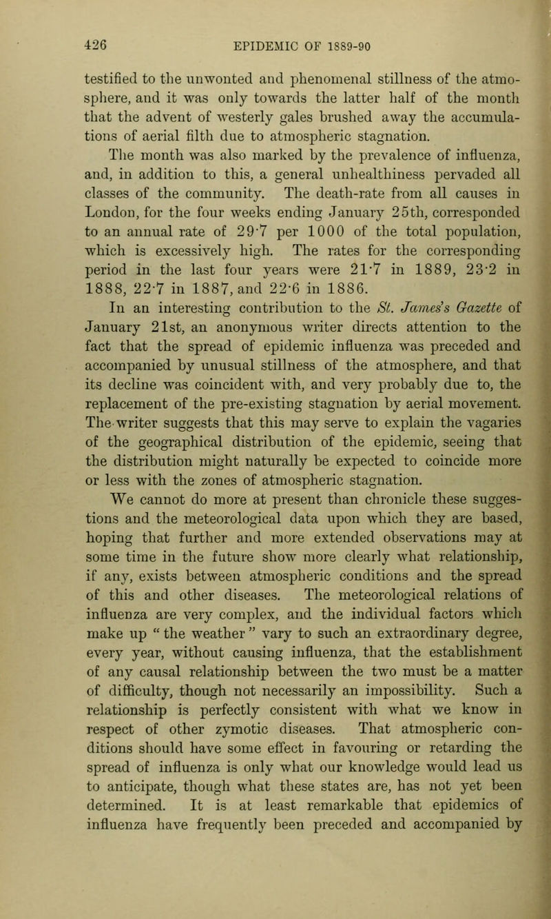 testified to the unwonted and phenomenal stillness of the atmo- spliere, and it was only towards the latter half of the month that the advent of westerly gales brushed away the accumula- tions of aerial filth due to atmospheric stagnation. The month was also marked by the prevalence of influenza, and, in addition to this, a general unhealthiness pervaded all classes of the community. The death-rate from all causes in London, for the four weeks ending January 25th, corresponded to an annual rate of 29'7 per 1000 of the total population, which is excessively high. The rates for the corresponding period in the last four years were 217 in 1889, 232 in 1888, 22-7 in 1887, and 22-6 in 1886. In an interesting contribution to the St. James's Gazette of January 21st, an anonymous writer directs attention to the fact that the spread of epidemic influenza was preceded and accompanied by unusual stillness of the atmosphere, and that its decline was coincident with, and very probably due to, the replacement of the pre-existing stagnation by aerial movement. The writer suggests that this may serve to explain the vagaries of the geographical distribution of the epidemic, seeing that the distribution might naturally be expected to coincide more or less with the zones of atmospheric stagnation. We cannot do more at present than chronicle these sugges- tions and the meteorological data upon which they are based, hoping that further and more extended observations may at some time in the future show more clearly what relationship, if any, exists between atmospheric conditions and the spread of this and other diseases. The meteorological relations of influenza are very complex, and the individual factors which make up  the weather  vary to such an extraordinary degree, every year, without causing influenza, that the establishment of any causal relationship between the two must be a matter of difficulty, though not necessarily an impossibility. Such a relationship is perfectly consistent with what we know in respect of other zymotic diseases. That atmospheric con- ditions should have some effect in favouring or retarding the spread of influenza is only what our knowledge would lead us to anticipate, though what these states are, has not yet been determined. It is at least remarkable that epidemics of influenza have frequently been preceded and accompanied by