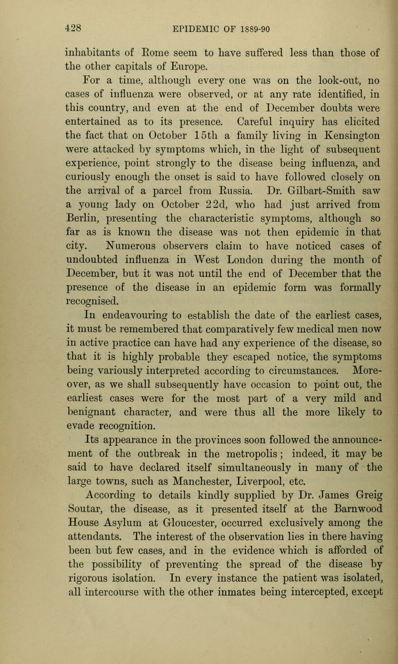 inhabitants of Eome seem to have suffered less than those of the other capitals of Europe. For a time, although every one was on the look-out, no cases of influenza were observed, or at any rate identified, in this country, and even at the end of December doubts were entertained as to its presence. Careful inquiry has elicited the fact that on October 15th a family living in Kensington were attacked by symptoms which, in the light of subsequent experience, point strongly to the disease being influenza, and curiously enough the onset is said to have followed closely on the arrival of a parcel from Eussia. Dr. Gilbart-Smith saw a young lady on October 2 2d, who had just arrived from Berlin, presenting the characteristic symptoms, although so far as is known the disease was not then epidemic in that city. Numerous observers claim to have noticed cases of undoubted influenza in West London during the month of December, but it was not until the end of December that the presence of the disease in an epidemic form was formally recognised. In endeavouring to establish the date of the earliest cases, it must be remembered that comparatively few medical men now in active practice can have had any experience of the disease, so that it is highly probable they escaped notice, the symptoms being variously interpreted according to circumstances. More- over, as we shall subsequently have occasion to point out, the earliest cases were for the most part of a very mild and benignant character, and were thus all the more likely to evade recognition. Its appearance in the provinces soon followed the announce- ment of the outbreak in the metropolis; indeed, it may be said to have declared itself simultaneously in many of the large towns, such as Manchester, Liverpool, etc. According to details kindly supplied by Dr. James Greig Soutar, the disease, as it presented itself at the Barnwood House Asylum at Gloucester, occurred exclusively among the attendants. The interest of the observation lies in there having been but few cases, and in the evidence which is afforded of the possibility of preventing the spread of the disease by rigorous isolation. In every instance the patient was isolated, all intercourse with the other inmates being intercepted, except