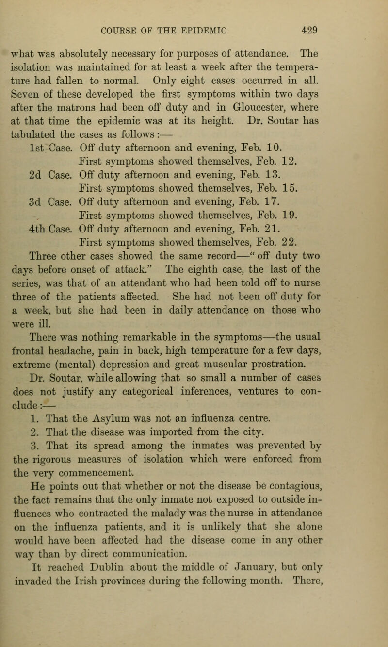 what was absolutely necessary for purposes of attendance. The isolation was maintained for at least a week after the tempera- ture had fallen to normal. Only eight cases occurred in all. Seven of these developed the first symptoms within two days after the matrons had been off duty and in Gloucester, where at that time the epidemic was at its height. Dr. Soutar has tabulated the cases as follows:— 1st Case. Off duty afternoon and evening, Feb. 10. First symptoms showed themselves, Feb. 12. 2d Case. Off duty afternoon and evening, Feb. 13. First symptoms showed themselves, Feb. 15. 3d Case. Off duty afternoon and evening, Feb. 17. First symptoms showed themselves, Feb. 19. 4th Case. Off duty afternoon and evening, Feb. 21. First symptoms showed themselves, Feb. 22. Three other cases showed the same record— off duty two days before onset of attack. The eighth case, the last of the series, was that of an attendant who had been told off to nurse three of the patients affected. She had not been off duty for a week, but she had been in daily attendance on those who were ill. There was nothing remarkable in the symptoms—the usual frontal headache, pain in back, high temperature for a few days, extreme (mental) depression and great muscular prostration. Dr. Soutar, while allowing that so small a number of cases does not justify any categorical inferences, ventures to con- clude :— 1. That the Asylum was not an influenza centre. 2. That the disease was imported from the city. 3. That its spread among the inmates was prevented by the rigorous measures of isolation which were enforced from the very commencement. He points out that whether or not the disease be contagious, the fact remains that the only inmate not exposed to outside in- fluences who contracted the malady was the nurse in attendance on the influenza patients, and it is unlikely that she alone would have been affected had the disease come in any other way than by direct communication. It reached Dublin about the middle of January, but only invaded the Irish provinces during the following month. There,