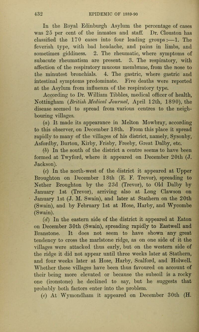 In the Eoyal Edinburgh Asylum the percentage of cases was 25 per cent of the inmates and staff. Dr. Clouston has classified the 170 cases into four leading groups:—1. The feverish type, with bad headache, and pains in limbs, and sometimes giddiness. 2. The rheumatic, where symptoms of subacute rheumatism are present. 3. The respiratory, with affection of the respiratory mucous membrane, from the nose to the minutest bronchials. 4. The gastric, where gastric and intestinal symptoms predominate. Five deaths were reported at the Asylum from influenza of the respiratory type. According to Dr. William Tibbies, medical officer of health, Nottingham {British Medical Journal, April 12th, 1890), the disease seemed to spread from various centres to the neigh- bouring villages. {a) It made its appearance in Melton Mowbray, according to this observer, on December 18 th. From this place it spread rapidly to many of the villages of his district, namely, Sysonby, Asfordby, Burton, Kirby, Frisby, Freeby, Great Dalby, etc. (&) In the south of the district a centre seems to have been formed at Twyford, where it appeared on December 20th (J. Jackson). (c) In the north-west of the district it appeared at Upper Broughton on December 18 th (E. F. Trevor), spreading to Nether Broughton by the 23d (Trevor), to Old Dalby by January 1st (Trevor), arriving also at Long Clawson on January 1st (J. M. Swain), and later at Stathern on the 20th (Swain), and by February 1st at Hose, Harby, and Wycombe (Swain). {d) In the eastern side of the district it appeared at Eaton on December 30th (Swain), spreading rapidly to Eastwell and Branstone. It does not seem to have shown any great tendency to cross the marlstone ridge, as on one side of it the villages were attacked thus early, but on the western side of the ridge it did not appear until three weeks later at Stathern, and four weeks later at Hose, Harby, Scalford, and Holwell. Whether these villages have been thus favoured on account of their being more elevated or because the subsoil is a rocky one (ironstone) he declined to say, but he suggests that probably both factors enter into the problem. (e) At Wymondham it appeared on December 30th (H.