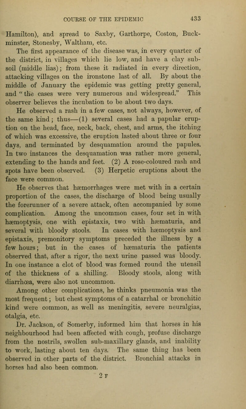 Hamilton), and spread to Saxby, Garthorpe, Coston, Buck- minster, Stonesby, Waltham, etc. The first appearance of the disease was, in every quarter of the district, in villages which lie low, and have a clay sub- soil (middle lias); from these it radiated in every direction, attacking villages on the ironstone last of all. By about the middle of January the epidemic was getting pretty general, and  the cases were very numerous and widespread. This observer believes the incubation to be about two days. He observed a rash in a few cases, not always, however, of the same kind; thus—(1) several cases had a papular erup- tion on the head, face, neck, back, chest, and arms, the itching of which was excessive, the eruption lasted about three or four days, and terminated by desquamation around the papules. In two instances the desquamation was rather more general, extending to the hands and feet. (2) A rose-coloured rash and spots have been observed. (3) Herpetic eruptions about the face were common. He observes that haemorrhages were met with in a certain proportion of the cases, the discharge of blood being usually the forerunner of a severe attack, often accompanied by some complication. Among the uncommon cases, four set in with haemoptysis, one with epistaxis, two with hematuria, and several with bloody stools. In cases with haemoptysis and epistaxis, premonitory symptoms preceded the illness by a few hours; but in the cases of haematuria the patients observed that, after a rigor, the next urine passed was bloody. In one instance a clot of blood was formed round the utensil of the thickness of a shilling. Bloody stools, along with diarrhoea, were also not uncommon. Among other complications, he thinks pneumonia was the most frequent; but chest symptoms of a catarrhal or bronchitic kind were common, as well as meningitis, severe neuralgias, otalgia, etc. Dr. Jackson, of Somerby, informed him that horses in his neighbourhood had been affected with cough, profuse discharge from the nostrils, swollen sub-maxillary glands, and inability to work, lasting about ten days. The same thing has been observed in other parts of the district. Bronchial attacks in horses had also been common. 2f
