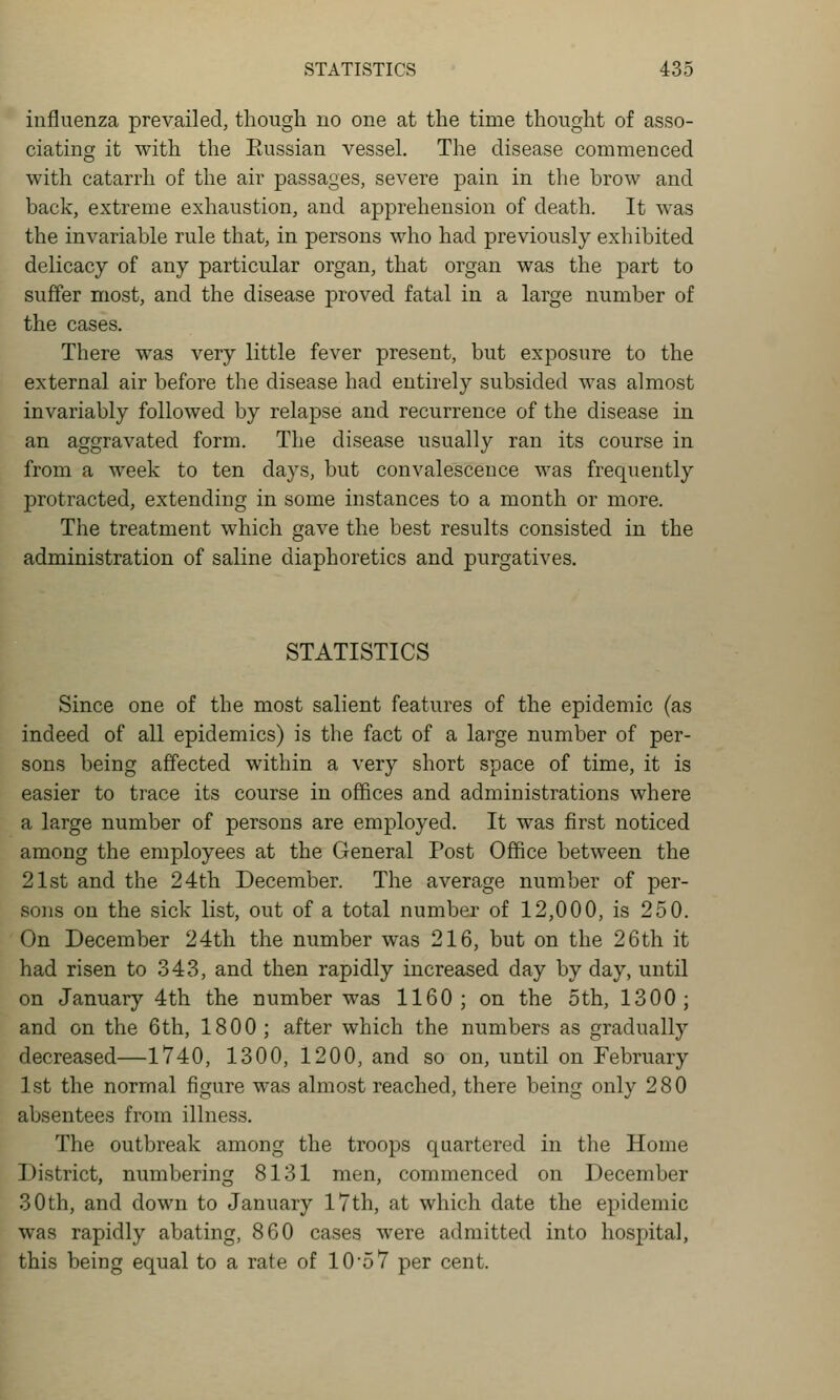 influenza prevailed, though no one at the time thought of asso- ciating it with the Eussian vessel. The disease commenced with catarrh of the air passages, severe pain in the brow and back, extreme exhaustion, and apprehension of death. It was the invariable rule that, in persons who had previously exhibited delicacy of any particular organ, that organ was the part to suffer most, and the disease proved fatal in a large number of the cases. There was very little fever present, but exposure to the external air before the disease had entirely subsided was almost invariably followed by relapse and recurrence of the disease in an aggravated form. The disease usually ran its course in from a week to ten days, but convalescence was frequently protracted, extending in some instances to a month or more. The treatment which gave the best results consisted in the administration of saline diaphoretics and purgatives. STATISTICS Since one of the most salient features of the epidemic (as indeed of all epidemics) is the fact of a large number of per- sons being affected within a very short space of time, it is easier to trace its course in offices and administrations where a large number of persons are employed. It was first noticed among the employees at the General Post Office between the 21st and the 24th December. The average number of per- sons on the sick list, out of a total number of 12,000, is 250. On December 24th the number was 216, but on the 26th it had risen to 343, and then rapidly increased day by day, until on January 4th the number was 1160; on the 5th, 1300; and on the 6th, 1800; after which the numbers as gradually decreased—1740, 1300, 1200, and so on, until on February 1st the normal figure was almost reached, there being only 280 absentees from illness. The outbreak among the troops quartered in the Home District, numbering 8131 men, commenced on December 30th, and down to January 17th, at which date the epidemic was rapidly abating, 860 cases were admitted into hospital, this being equal to a rate of 10'5 7 per cent.