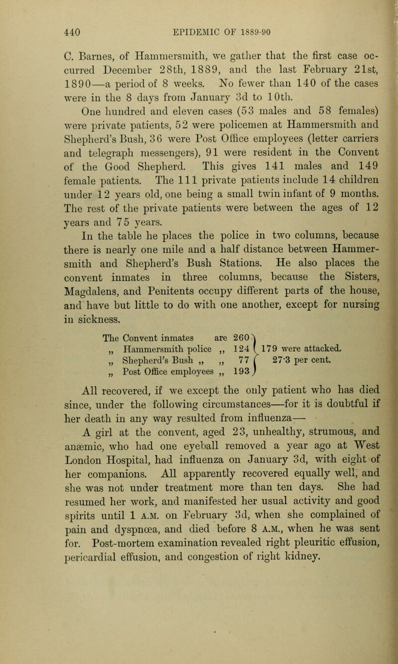 C. Barnes, of Hammersmith, we gather that the first case oc- curred December 28th, 1889, aud tlie last February 21st, 1890—a period of 8 weeks. No fewer than 140 of the cases were in the 8 days from January 3d to 10th. One hundred and eleven cases (53 males and 58 females) were private patients, 52 were policemen at Hammersmith and Shepherd's Bush, 3 6 were Post Office employees (letter carriers and telegraph messengers), 91 were resident in the Convent of the Good Shepherd. This gives 141 males and 149 female patients. The 111 private patients include 14 children under 12 years old, one being a small twin infant of 9 months. The rest of the private patients were between the ages of 12 years and 75 years. In the table he places the police in two columns, because there is nearly one mile and a half distance between Hammer- smith and Shepherd's Bush Stations. He also places the convent inmates in three columns, because the Sisters, Magdalens, and Penitents occupy different parts of the house, and have but little to do with one another, except for nursing in sickness. The Convent inmates are 260 \ „ Hammersmitli police ,, 124 ( 179 were attacked. „ Sliepherd's Bush „ „ 77 | 27-3 per cent. „ Post Office employees ,, 193 J All recovered, if we except the only patient who has died since, under the following circumstances—for it is doubtful if her death in any way resulted from influenza— A girl at the convent, aged 23, unhealthy, strumous, and ansemic, who had one eyeball removed a year ago at West London Hospital, had influenza on January 3d, wdth eight of her companions. All apparently recovered equally well, and she was not under treatment more than ten days. She had resumed her work, and manifested her usual activity and good spirits until 1 A.M. on February 3d, when she complained of pain and dyspncea, and died before 8 a.m., when he was sent for. Post-mortem examination revealed right pleuritic effusion, pericardial effusion, and congestion of right kidney.