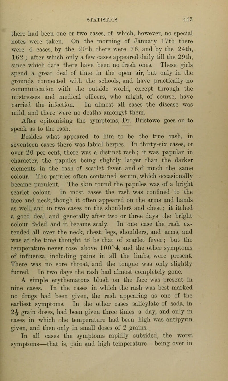 there had been one or two cases, of which, however, no special notes were taken. On the morning of January l7th there were 4 cases, by the 20th there were 76, and by the 24th, 162 ; after which only a few cases appeared daily till the 29th, since which date there have been no fresh ones. These girls spend a great deal of time in the open air, but only in the grounds connected with the schools, and have practically no communication with the outside world, except through the mistresses and medical officers, who might, of course, have carried the infection. In almost all cases the disease was mild, and there were no deaths amongst them. After epitomising the symptoms. Dr. Bristowe goes on to speak as to the rash. Besides what appeared to him to be the true rash, in seventeen cases there was labial herpes. In thirty-six cases, or over 2 0 per cent, there was a distinct rash; it was papular in character, the papules being slightly larger than the darker elements in the rash of scarlet fever, and of much the same colour. The papules often contained serum, which occasionally became purulent. The skin round the papules was of a bright scarlet colour. In most cases the rash was confined to the face and neck, though it often appeared on the arms and hands as well, and in two cases on the shoulders and chest; it itched a good deal, and generally after two or three days the bright colour faded and it became scaly. In one case the rash ex- tended all over the neck, chest, legs, shoulders, and arms, and was at the time thought to be that of scarlet fever; but the temperature never rose above 100°'4, and the other symptoms of influenza, including pains in all the limbs, were present. There was no sore throat, and the tongue was only slightly furred. In two days the rash had almost completely gone. A simple erythematous blush on the face was present in nine cases. In the cases in which the rash was best marked no drugs had been given, the rash appearing as one of the earliest symptoms. In the other cases salicylate of soda, in 2-| grain doses, had been given three times a day, and only in cases in which the temperature had been high was antipyrin given, and then only in small doses of 2 grains. In all cases the symptoms rapidly subsided, the worst symptoms—that is, pain and high temperature—being over in