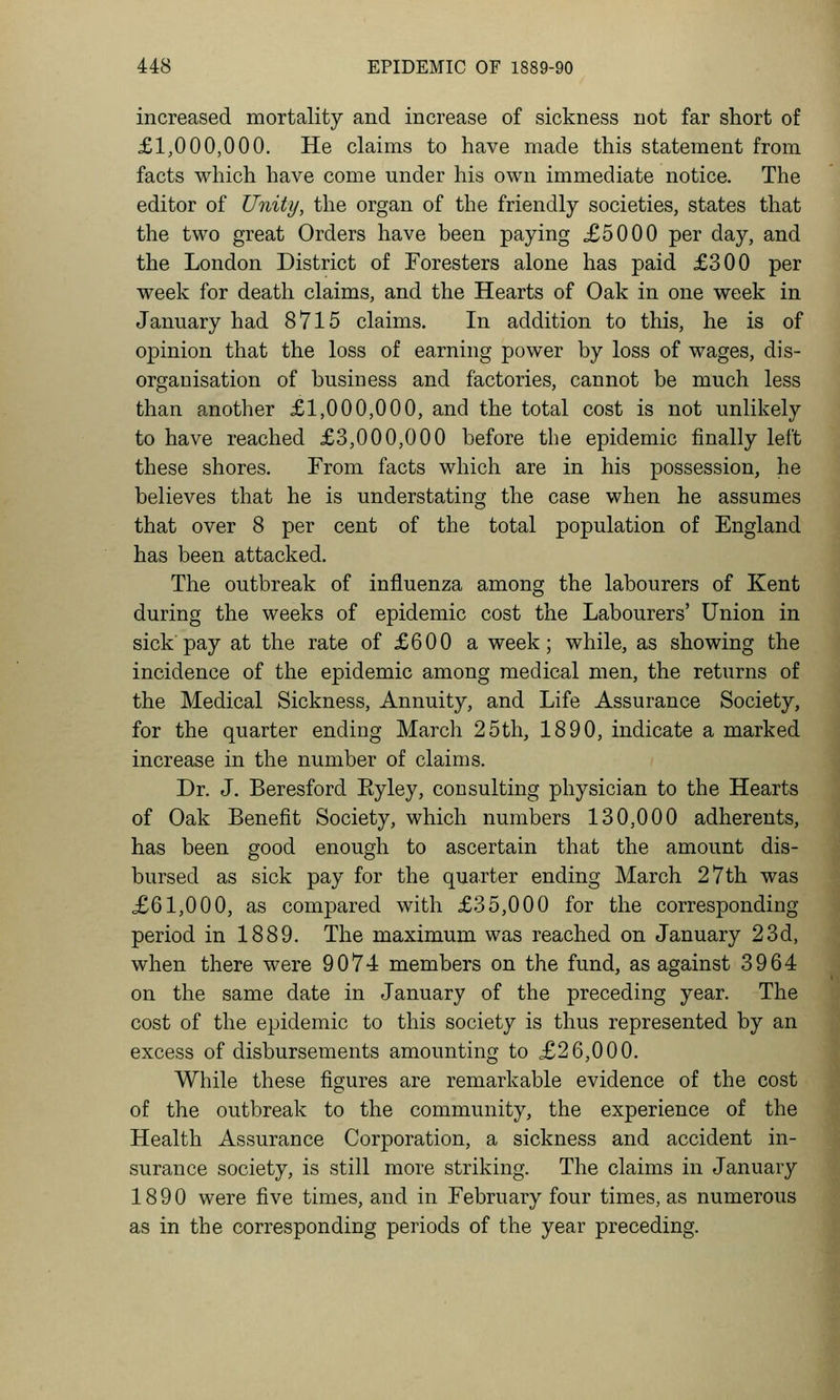 increased mortality and increase of sickness not far short of £1,000,000. He claims to have made this statement from facts wliich have come under his own immediate notice. The editor of Unity, the organ of the friendly societies, states that the two great Orders have been paying £5000 per day, and the London District of Foresters alone has paid £300 per week for death claims, and the Hearts of Oak in one week in January had 8715 claims. In addition to this, he is of opinion that the loss of earning power by loss of wages, dis- organisation of business and factories, cannot be much less than another £1,000,000, and the total cost is not unlikely to have reached £3,000,000 before the epidemic finally left these shores. From facts which are in his possession, he believes that he is understating the case when he assumes that over 8 per cent of the total population of England has been attacked. The outbreak of influenza among the labourers of Kent during the weeks of epidemic cost the Labourers' Union in sick pay at the rate of £600 a week; while, as showing the incidence of the epidemic among medical men, the returns of the Medical Sickness, Annuity, and Life Assurance Society, for the quarter ending March 25th, 1890, indicate a marked increase in the number of claims. Dr. J. Beresford Eyley, consulting physician to the Hearts of Oak Benefit Society, which numbers 130,000 adherents, has been good enough to ascertain that the amount dis- bursed as sick pay for the quarter ending March 27th was .£61,000, as compared with £35,000 for the corresponding period in 1889. The maximum was reached on January 23d, when there were 9074 members on the fund, as against 3964 on the same date in January of the preceding year. The cost of the epidemic to this society is thus represented by an excess of disbursements amounting to £26,000. While these figures are remarkable evidence of the cost of the outbreak to the community, the experience of the Health Assurance Corporation, a sickness and accident in- surance society, is still more striking. The claims in January 1890 were five times, and in February four times, as numerous as in the corresponding periods of the year preceding.
