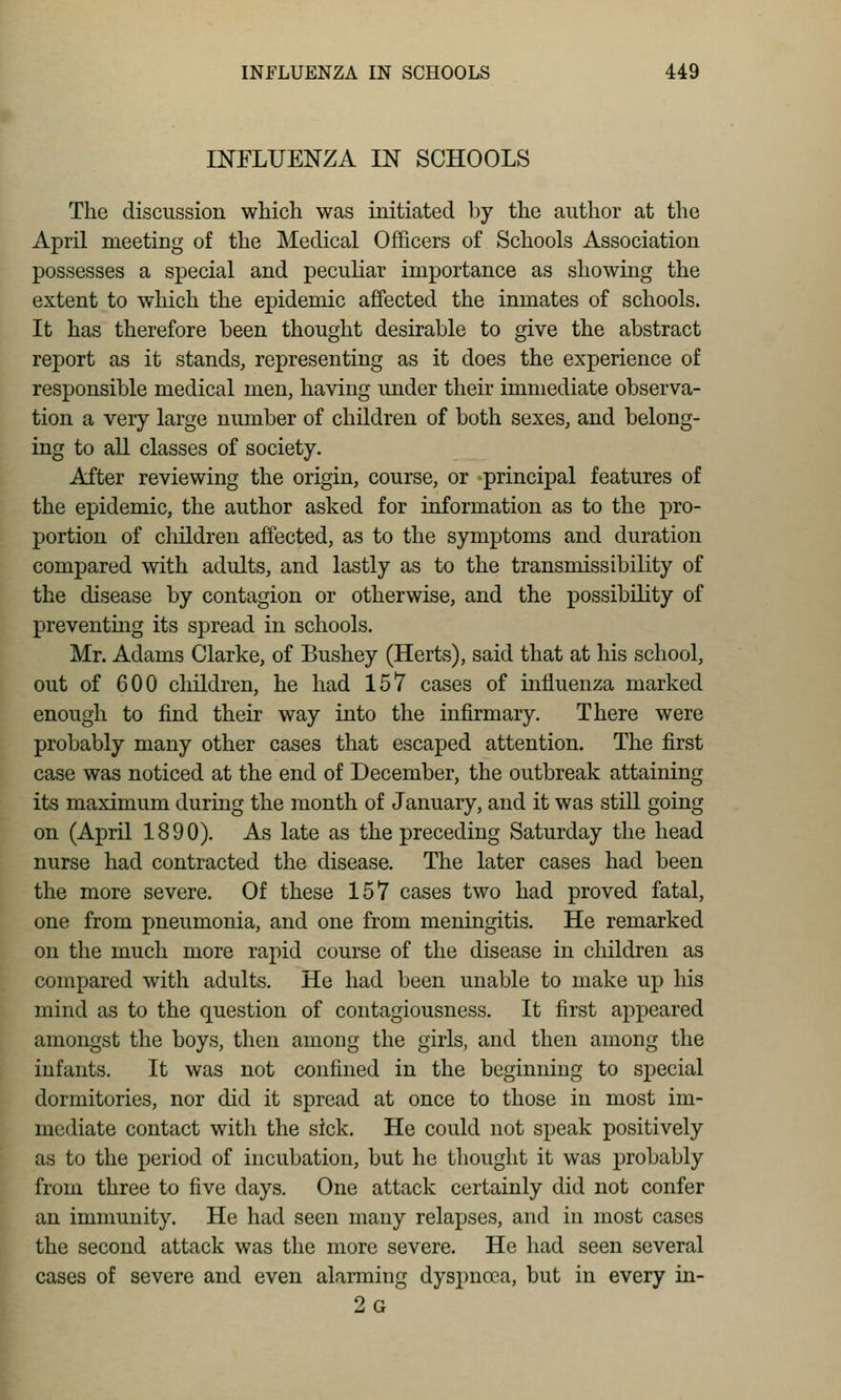 INFLUENZA IN SCHOOLS The discussion which was initiated by the author at the April meeting of the Medical Officers of Schools Association possesses a special and pecuKar importance as showing the extent to which the epidemic affected the inmates of schools. It has therefore been thought desirable to give the abstract report as it stands, representing as it does the experience of responsible medical men, having imder their immediate observa- tion a very large number of children of both sexes, and belong- ing to aU classes of society. After reviewing the origin, course, or principal features of the epidemic, the author asked for information as to the pro- portion of children affected, as to the symptoms and duration compared with adults, and lastly as to the transmissibility of the disease by contagion or otherwise, and the possibility of preventing its spread in schools. Mr. Adams Clarke, of Bushey (Herts), said that at his school, out of 600 children, he had 157 cases of influenza marked enough to find their way into the infirmary. There were probably many other cases that escaped attention. The first case was noticed at the end of December, the outbreak attaining its maximum during the month of January, and it was stiU. going on (April 1890). As late as the preceding Saturday the head nurse had contracted the disease. The later cases had been the more severe. Of these 157 cases two had proved fatal, one from pneumonia, and one from meningitis. He remarked on the much more rapid course of the disease in children as compared with adults. He had been unable to make up his mind as to the question of contagiousness. It first appeared amongst the boys, then among the girls, and then among the infants. It was not confined in the beginning to special dormitories, nor did it spread at once to those in most im- mediate contact with the sick. He could not speak positively as to the period of incubation, but he thought it was probably from three to five days. One attack certainly did not confer an immunity. He had seen many relapses, and in most cases the second attack was the more severe. He had seen several cases of severe and even alarming dyspnoea, but in every in- 2g
