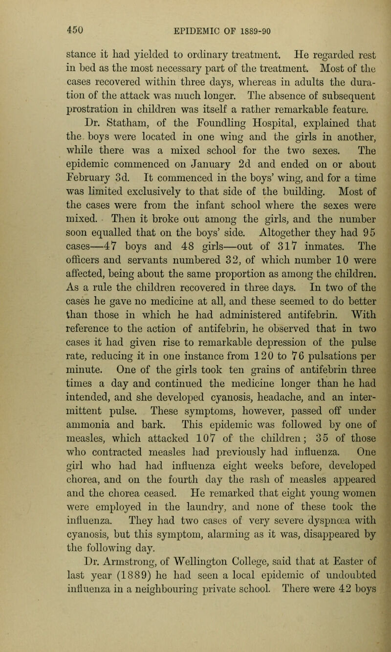 stance it liad yielded to ordinary treatment. He regarded rest in bed as the most necessary part of the treatment. Most of the cases recovered within three days, whereas in adults the dura- tion of the attack was much longer. The absence of subsequent prostration in children was itself a rather remarkable feature. Dr. Statham, of the Foundling Hospital, explained that the boys were located in one wing and the girls in another, while there was a mixed school for the two sexes. The epidemic commenced on January 2d and ended on or about February 3d. It commenced in the boys' wing, and for a time was limited exclusively to that side of the building. Most of the cases were from the infant school where the sexes were mixed. Then it broke out among the girls, and the number soon equalled that on the boys' side. Altogether they had 95 cases—47 boys and 48 girls—out of 317 inmates. The officers and servants numbered 32, of which number 10 were affected, being about the same proportion as among the children. As a rule the children recovered in three days. In two of the cases he gave no medicine at all, and these seemed to do better than those in which he had administered antifebrin. With reference to the action of antifebrin, he observed that in two cases it had given rise to remarkable depression of the pulse rate, reducing it in one instance from 120 to 76 pulsations per minute. One of the girls took ten grains of antifebrin three times a day and continued the medicine longer than he had intended, and she developed cyanosis, headache, and an inter- mittent pulse. These symptoms, however, passed off under ammonia and bark. This epidemic was followed by one of measles, which attacked 107 of the children; 3 5 of those who contracted measles had previously had influenza. One girl who had had influenza eight weeks before, developed chorea, and on the fourth day the rash of measles appeared and the chorea ceased. He remarked that eight young women were employed in the laundry, and none of these took the influenza. They liad two cases of very severe dyspna3a with cyanosis, but this symptom, alarming as it was, disappeared by the following day. Dr. Armstrong, of Wellington College, said that at Easter of last year (1889) he had seen a local epidemic of undoubted influenza in a neighbouring private school. There were 42 boys