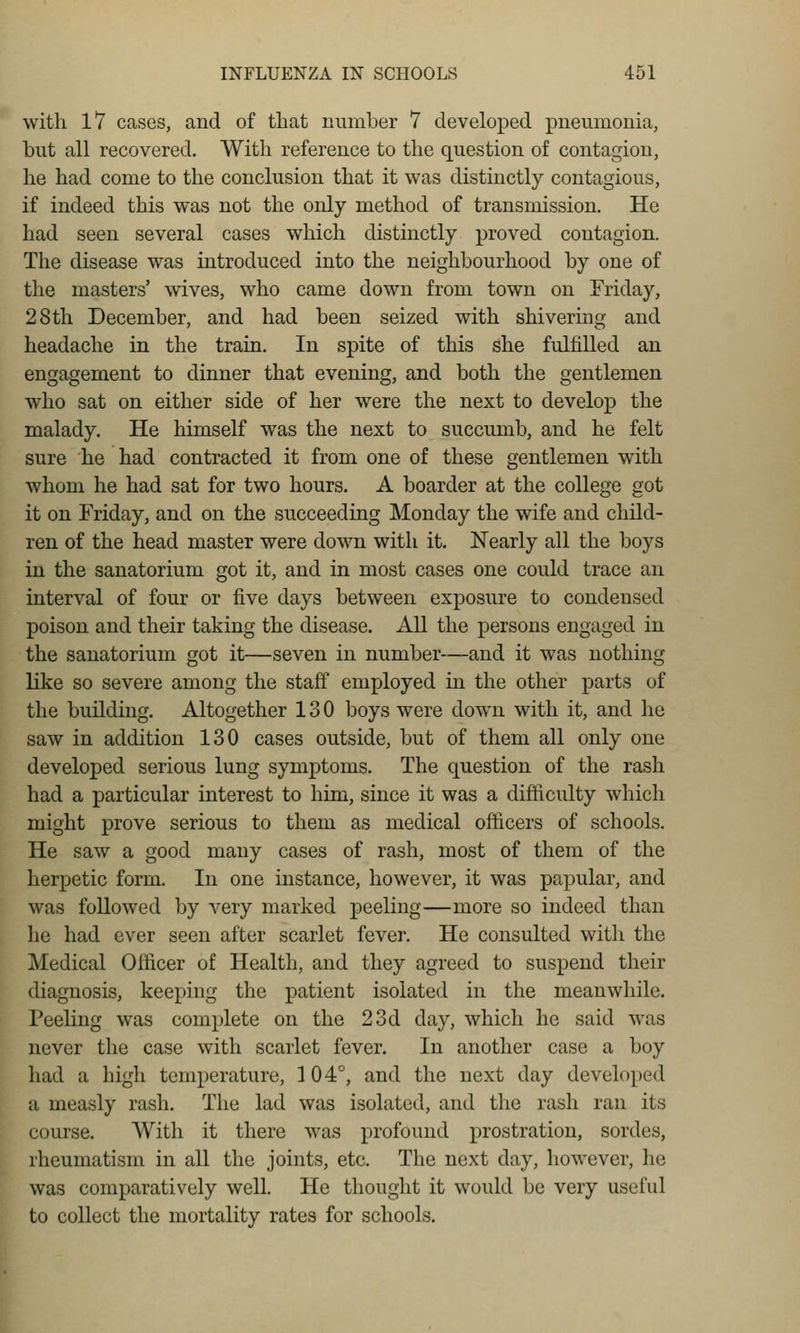 with 17 cases, and of that number 7 developed pneumonia, but all recovered. With reference to the question of contagion, he had come to the conclusion that it was distinctly contagious, if indeed this was not the only method of transmission. He had seen several cases which distinctly proved contagion. The disease was introduced into the neighbourhood by one of the masters' wives, who came down from town on Friday, 28th December, and had been seized with shivering and headache in the train. In spite of this she fulfilled an engagement to dinner that evening, and both the gentlemen who sat on either side of her were the next to develop the malady. He himself was the next to succumb, and he felt sure he had contracted it from one of these gentlemen with whom he had sat for two hours. A boarder at the college got it on Friday, and on the succeeding Monday the wife and child- ren of the head master were down with it. Nearly all the boys in the sanatorium got it, and in most cases one could trace an interval of four or five days between exposure to condensed poison and their taking the disease. All the j)ersons engaged in the sanatorium got it—seven in number—and it was nothing like so severe among the staff employed in the other parts of the building. Altogether 130 boys were down with it, and lie saw in addition 130 cases outside, but of them all only one developed serious lung symptoms. The question of the rash had a particular interest to him, since it was a difficulty which might prove serious to them as medical officers of schools. He saw a good many cases of rash, most of them of the herpetic form. In one instance, however, it was papular, and was followed by very marked peeling—more so indeed than he had ever seen after scarlet fever. He consulted with the Medical Officer of Health, and they agreed to suspend their diagnosis, keeping the patient isolated in the meanwhile. Peeling was complete on the 23d day, which he said was never the case with scarlet fever. In another case a boy had a high temperature, 104°, and the next day developed a measly rash. The lad was isolated, and the rash ran its course. With it there was profound prostration, sordes, rheumatism in all the joints, etc. The next day, however, he was comparatively well. He thought it would be very useful to collect the mortality rates for schools.