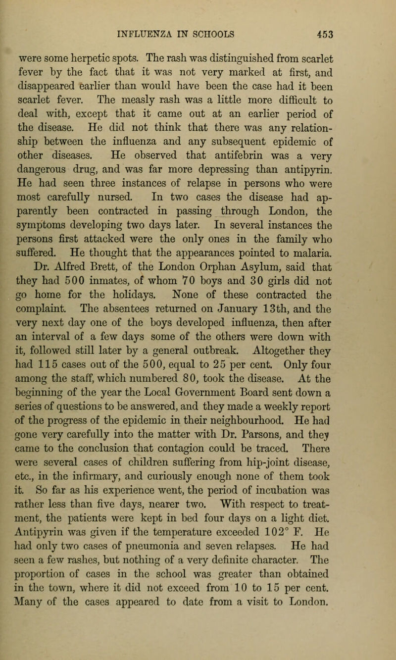 were some herpetic spots. The rash was distinguished from scarlet fever by the fact that it was not very marked at first, and disappeared earlier than would have been the case had it been scarlet fever. The measly rash was a little more difficult to deal with, except that it came out at an earlier period of the disease. He did not think that there was any relation- ship between the influenza and any subsequent epidemic of other diseases. He observed that antifebrin was a very dangerous drug, and was far more depressing than antipyrin. He had seen three instances of relapse in persons who were most carefully nursed. In two cases the disease had ap- parently been contracted in passing through London, the symptoms developing two days later. In several instances the persons first attacked were the only ones in the family who suffered. He thought that the appearances pointed to malaria. Dr. Alfred Brett, of the London Orphan Asylum, said that they had 500 iamates, of whom 70 boys and 30 girls did not go home for the holidays. None of these contracted the complaint. The absentees returned on January 13 th, and the very next day one of the boys developed influenza, then after an interval of a few days some of the others were down with it, followed still later by a general outbreak. Altogether they had 115 cases out of the 500, equal to 25 per cent. Only four among the staff, which numbered 80, took the disease. At the beginning of the year the Local Government Board sent down a series of questions to be answered, and they made a weekly report of the progress of the epidemic in their neighbourhood. He had gone very carefully into the matter with Dr. Parsons, and they came to the conclusion that contagion could be traced. There were several cases of children suffering from hip-joint disease, etc., in the infirmary, and curiously enough none of them took it. So far as his experience went, the period of incubation was rather less than five days, nearer two. With respect to treat- ment, the patients were kept in bed four days on a light diet. Antipyrin was given if the temperature exceeded 102° F. He had only two cases of pneumonia and seven relapses. He had seen a few rashes, but nothing of a very definite character. The proportion of cases in the school was greater than obtained in the town, where it did not exceed from 10 to 15 per cent. Many of the cases appeared to date from a visit to London.