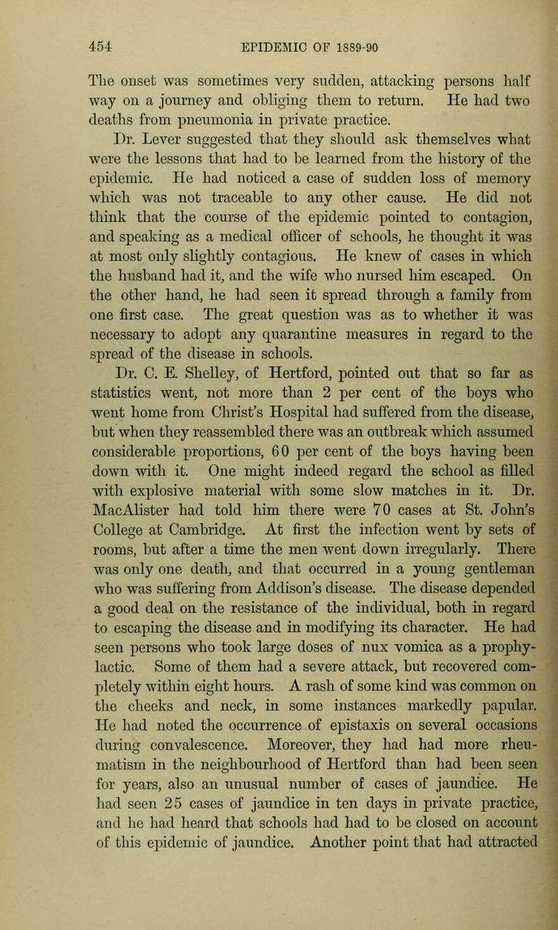 The onset was sometimes very sudden, attacking persons half way on a journey and obliging them to return. He had two deaths from pneumonia in private practice. Dr. Lever suggested that they should ask themselves what were the lessons that had to be learned from the history of the epidemic. He had noticed a case of sudden loss of memory which was not traceable to any other cause. He did not think that the course of the epidemic pointed to contagion, and speaking as a medical officer of schools, he thought it was at most only slightly contagious. He knew of cases in which the husband had it, and the wife who nursed him escaped. On the other hand, he had seen it spread through a family from one first case. The great question was as to whether it was necessary to adopt any quarantine measures in regard to the spread of the disease in schools. Dr. C. E. Shelley, of Hertford, pointed out that so far as statistics went, not more than 2 per cent of the boys who went home from Christ's Hospital had suffered from the disease, but when they reassembled there was an outbreak which assumed considerable proportions, 60 x^er cent of the boys having been down with it. One might indeed regard the school as filled with explosive material with some slow matches in it. Dr. MacAlister had told him there were 70 cases at St. John's College at Cambridge. At first the infection went by sets of rooms, but after a time the men went down irregularly. There was only one death, and that occurred in a young gentleman who was suffering from Addison's disease. The disease depended a good deal on the resistance of the individual, both in regard to escaping the disease and in modifying its character. He had seen persons who took large doses of nux vomica as a prophy- lactic. Some of them had a severe attack, but recovered com- pletely within eight hours. A rash of some kind was common on the cheeks and neck, in some instances markedly papular. He had noted the occurrence of epistaxis on several occasions during convalescence. Moreover, they had had more rheu- matism in the neighbourhood of Hertford than had been seen for years, also an unusual number of cases of jaundice. He had seen 25 cases of jaundice in ten days in private practice, and he had heard that schools had had to be closed on account of this epidemic of jaundice. Another point that had attracted