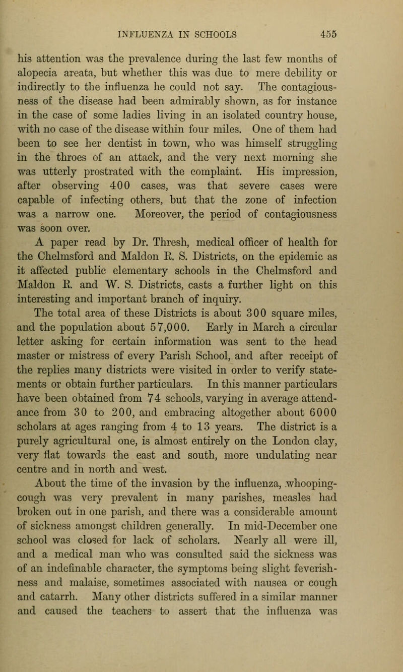 his attention was the prevalence during the last few months of alopecia areata, but whether this was due to mere debility or indirectly to the influenza he could not say. The contagious- ness of the disease had been admirably shown, as for instance in the case of some ladies living in an isolated country house, with no case of the disease within four miles. One of them had been to see her dentist in town, who was himself struggling in the throes of an attack, and the very next morning she was utterly prostrated with the complaint. His impression, after observing 400 cases, was that severe cases were capable of infecting others, but that the zone of infection was a narrow one. Moreover, the period of contagiousness was soon over, A paper read by Dr. Thresh, medical ofiicer of health for the Chelmsford and Maldon E. S. Districts, on the epidemic as it affected public elementary schools in the Chelmsford and Maldon E. and W. S. Districts, casts a further light on this interesting and important branch of inquiry. The total area of these Districts is about 300 square miles, and the population about 57,000. Early in March a circular letter asking for certain information was sent to the head master or mistress of every Parish School, and after receipt of the replies many districts were visited in order to verify state- ments or obtain further particulars. In this manner particulars have been obtained from 74 schools, varying in average attend- ance from 30 to 200, and embracing altogether about 6000 scholars at ages ranging from 4 to 13 years. The district is a purely agricultural one, is almost entirely on the London clay, very flat towards the east and south, more undulating near centre and in north and west. About the time of the invasion by the influenza, whooping- cough was very prevalent in many parishes, measles had broken out in one parish, and there was a considerable amount of sickness amongst children generally. In mid-December one school was closed for lack of scholars. Nearly all were ill, and a medical man who was consulted said the sickness was of an indefinable character, the symptoms being slight feverish- ness and malaise, sometimes associated with nausea or cough and catarrh. Many other districts suffered in a similar manner and caused the teachers to assert that the infhienza was