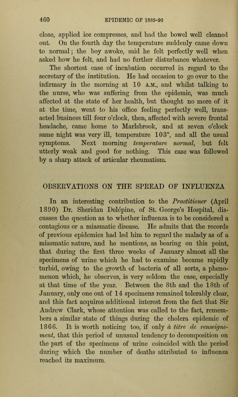 close, applied ice compresses, and had the bowel well cleaned out. On the fourth day the temperature suddenly came down to normal; the boy awoke, said he felt perfectly well when asked how he felt, and had no further disturbance whatever. The shortest case of incubation occurred in regard to the secretary of the institution. He had occasion to go over to the infirmary in the morning at 10 a.m., and whilst talking to the nurse, who was suffering from the epidemic, was much affected at the state of her health, but thought no more of it at the time, went to his ofiBce feeling perfectly well, trans- acted business till four o'clock, then, affected with severe frontal headache, came home to Marlsbrook, and at seven o'clock same night was very ill, temperature 103°, and all the usual symptoms. Next morning temperature normal, but felt utterly weak and good for nothing. This case was followed by a sharp attack of articular rheumatism. OBSERVATIONS ON THE SPREAD OF INFLUENZA In an interesting contribution to the Practitioner (April 1890) Dr. Sheridan Delepine, of St. George's Hospital, dis- cusses the question as to whether influenza is to be considered a contagious or a miasmatic disease. He admits that the records of previous epidemics had led him to regard the malady as of a miasmatic nature, and he mentions, as bearing on this point, that during the first three weeks of January almost all the specimens of urine which he had to examine became rapidly turbid, owing to the growth of bacteria of all sorts, a pheno- menon which, he observes, is very seldom the case, especially at that time of the year. Between the 8th and the 18th of January, only one out of 14 specimens remained tolerably clear, and this fact acquires additional interest from the fact that Sir Andrew Clark, whose attention was called to the fact, remem- bers a similar state of things during the cholera epidemic of 1866. It is worth noticing too, if only a titre de renseigne- ment, that this period of unusual tendency to decomposition on the part of the specimens of urine coincided with the period during which the number of deaths attributed to influenza reached its maximum.
