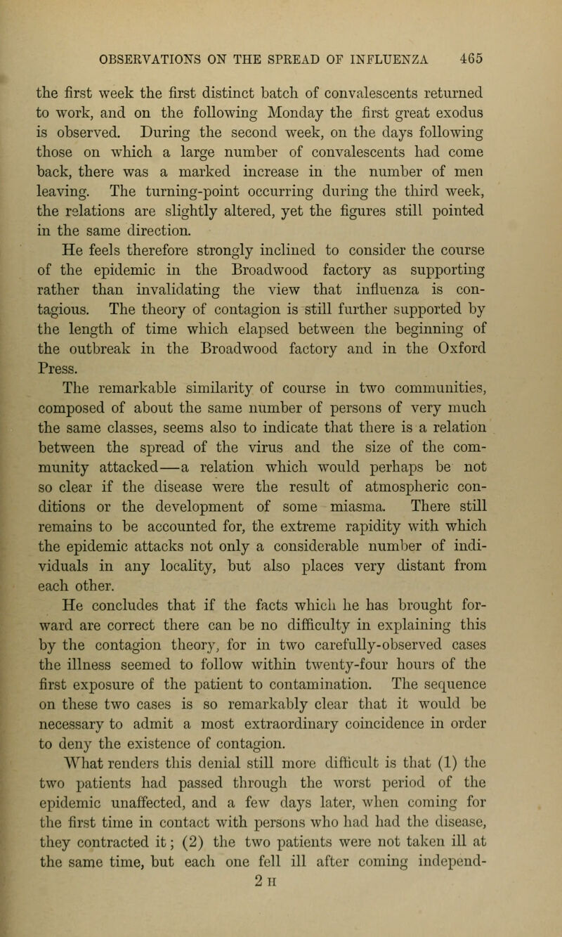 the first week the first distinct batch of convalescents returned to work, and on the following Monday the first great exodus is observed. During the second week, on the days following those on which a large number of convalescents had come back, there was a marked increase in the number of men leaving. The turning-point occurring during the third week, the relations are slightly altered, yet the figures still pointed in the same direction. He feels therefore strongly inclined to consider the course of the epidemic in the Broadwood factory as supporting rather than invalidating the view that influenza is con- tagious. The theory of contagion is still further supported by the length of time which elapsed between the beginning of the outbreak in the Broadwood factory and in the Oxford Press. The remarkable similarity of course in two communities, composed of about the same number of persons of very much the same classes, seems also to indicate that there is a relation between the spread of the virus and the size of the com- munity attacked—a relation which would perhaps be not so clear if the disease were the result of atmospheric con- ditions or the development of some miasma. There still remains to be accounted for, the extreme rapidity with which the epidemic attacks not only a considerable number of indi- viduals in any locality, but also places very distant from each other. He concludes that if the facts which he has brought for- ward are correct there can be no difl&culty in explaining this by the contagion theory, for in two carefully-observed cases the illness seemed to follow within twenty-four hours of the first exposure of the patient to contamination. The sequence on these two cases is so remarkably clear that it would be necessary to admit a most extraordinary coincidence in order to deny the existence of contagion. What renders tliis denial still more difficult is that (1) the two patients had passed through the worst period of the epidemic unaffected, and a few days later, when coming for the first time in contact with persons who had had the disease, they contracted it; (2) the two patients were not taken ill at the same time, but each one fell ill after coming independ- 2 II