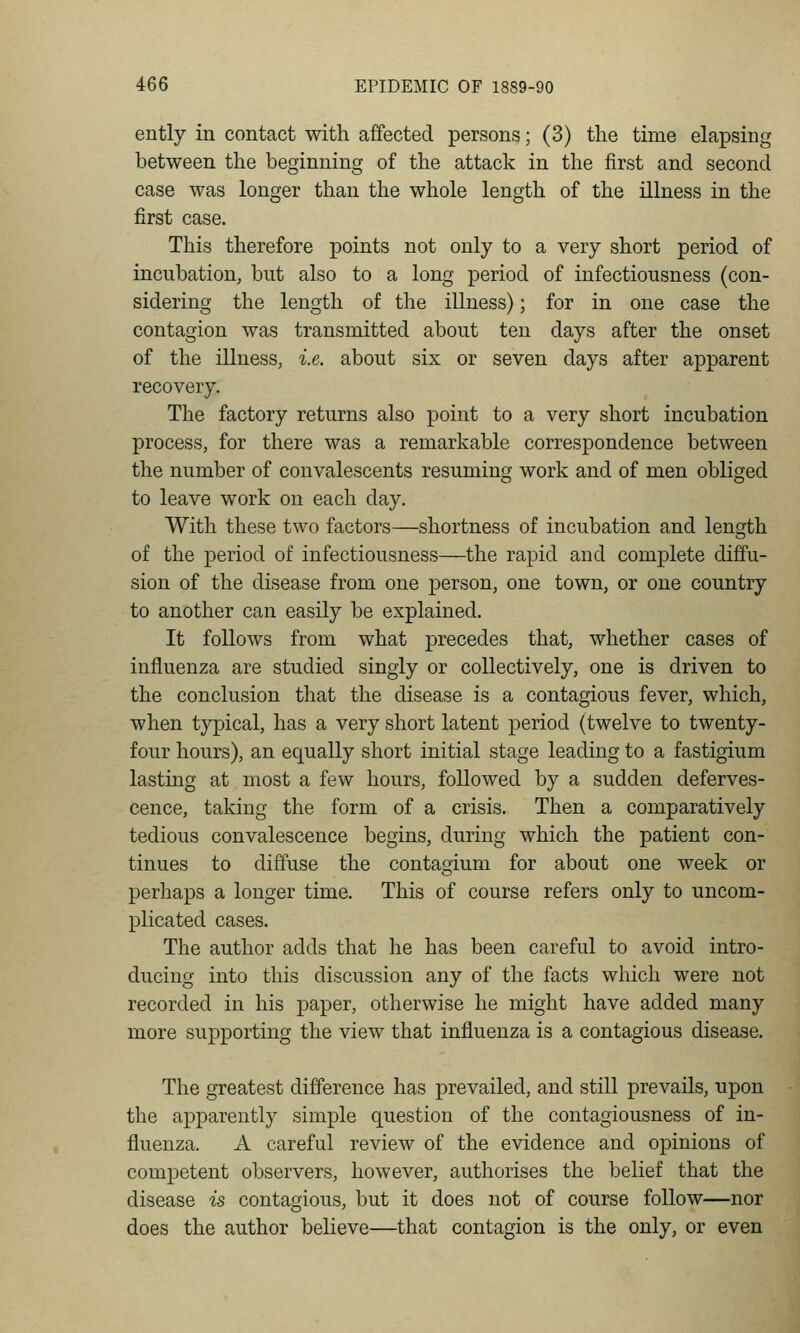 ently in contact with affected persons; (3) the time elapsing between the beginning of the attack in the first and second case was longer than the whole length of the illness in the first case. This therefore points not only to a very short period of incubation, but also to a long period of infectiousness (con- sidering the length of the illness); for in one case the contagion was transmitted about ten days after the onset of the illness, i.e. about six or seven days after apparent recovery. The factory returns also point to a very short incubation process, for there was a remarkable correspondence between the number of convalescents resuming work and of men obliged to leave work on each day. With these two factors—shortness of incubation and length of the period of infectiousness—the rapid and complete diffu- sion of the disease from one person, one town, or one country to another can easily be explained. It follows from what precedes that, whether cases of influenza are studied singly or collectively, one is driven to the conclusion that the disease is a contagious fever, which, when typical, has a very short latent period (twelve to twenty- four hours), an equally short initial stage leading to a fastigium lasting at most a few hours, followed by a sudden deferves- cence, taking the form of a crisis. Then a comparatively tedious convalescence begins, during which the patient con- tinues to diffuse the contagium for about one week or perhaps a longer time. This of course refers only to uncom- plicated cases. The author adds that he has been careful to avoid intro- ducing into this discussion any of the facts which were not recorded in his paper, otherwise he might have added many more supporting the view that influenza is a contagious disease. The greatest difference has prevailed, and still prevails, upon the apparently simple question of the contagiousness of in- fluenza. A careful review of the evidence and opinions of competent observers, however, authorises the belief that the disease is contagious, but it does not of course follow—nor does the author believe—that contagion is the only, or even