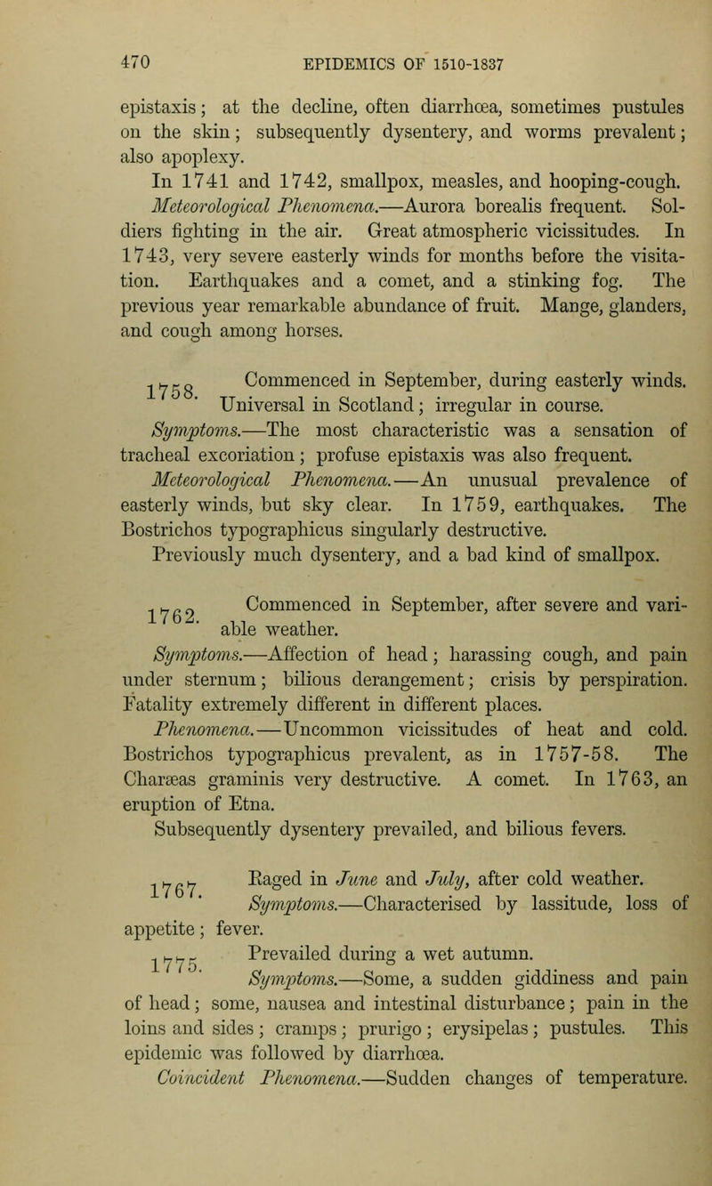 epistaxis; at the decline, often diarrhcea, sometimes pustules on the skin; subsequently dysentery, and worms prevalent; also apoplexy. In 1741 and 1742, smallpox, measles, and hooping-cough. Meteorological Fhenomena.—Aurora borealis frequent. Sol- diers fighting in the air. Great atmospheric vicissitudes. In 1743, very severe easterly winds for months before the visita- tion. Earthquakes and a comet, and a stinking fog. The previous year remarkable abundance of fruit. Mange, glanders, and cough among horses. -.Yjf-r, Commenced in September, during easterly winds. Universal in Scotland; irregular in course. Symptoms.—The most characteristic was a sensation of tracheal excoriation; profuse epistaxis was also frequent. Meteorological Phenomena.—An unusual prevalence of easterly winds, but sky clear. In 1759, earthquakes. The Bostrichos typographicus singularly destructive. Previously much dysentery, and a bad kind of smallpox. -.Hnc) Commenced in September, after severe and vari- able weather. Symptoms.—Affection of head; harassing cough, and pain under sternum; bilious derangement; crisis by perspiration. Natality extremely different in different places. Phenomena.—Uncommon vicissitudes of heat and cold. Bostrichos typographicus prevalent, as in 1757-58. The Chareeas graminis very destructive. A comet. In 1763, an eruption of Etna. Subsequently dysentery prevailed, and bilious fevers. -,)-,r.yj Raged in June and July, after cold weather. Symptoms.—Characterised by lassitude, loss of appetite; fever. ^ H w - Prevailed during a wet autumn. Symptoms.—Some, a sudden giddiness and pain of head; some, nausea and intestinal disturbance; pain in the loins and sides ; cramps; prurigo ; erysipelas; pustules. This epidemic was followed by diarrhoea. Coincident Phenomena.—Sudden changes of temperature.
