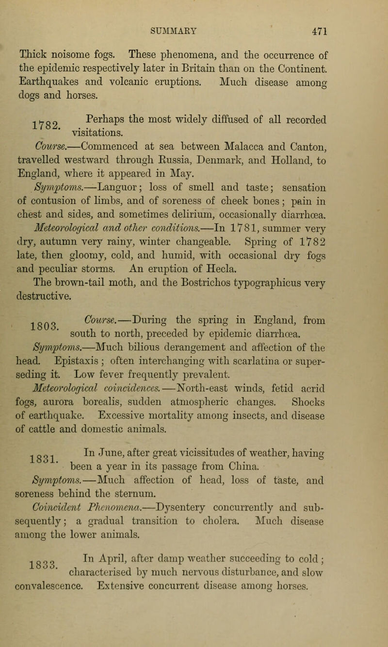 Thick noisome fogs. These phenomena, and the occurrence of the epidemic respectively later in Britain than on the Continent. Earthquakes and volcanic eruptions. Much disease among dogs and horses. -.Hnn Perhaps the most widely diffused of all recorded visitations. Course.—Commenced at sea between Malacca and Canton, travelled westward through Russia, Denmark, and Holland, to England, where it appeared in May. Symptoms.—Languor; loss of smell and taste; sensation of contusion of limbs, and of soreness of cheek bones; pain in chest and sides, and sometimes delirium, occasionally diarrhoea. Meteorological and other conditions.—In 1781, summer very dry, autumn very rainy, winter changeable. Spring of 1782 late, then gloomy, cold, and humid, with occasional dry fogs and peculiar storms. An eruption of Hecla, The brown-tail moth, and the Bostrichos tj'pographicus very destructive. ISO'? CoiW'se.—During the spring in England, from south to north, preceded by epidemic diarrhoea. Symptoms.—Much bilious derangement and affection of the head. Epistaxis ; often interchanging with scarlatina or super- seding it. Low fever frequently prevalent. Meteorological coincidences.—North-east winds, fetid acrid fogs, aurora borealis, sudden atmospheric changes. Shocks of earthquake. Excessive mortality among insects, and disease of cattle and domestic animals. ^r^o-i ^^ June, after great vicissitudes of weather, having been a year in its passage from China. Symptoms.—Much affection of head, loss of taste, and soreness behind the sternum. Coincident Phenomena.—Dysentery concurrently and sub- sequently ; a gradual transition to cholera. Much disease among the lower animals. ^ - „ „ In April, after damp weather succeeding to cold ; characterised by much nervous disturbance, and slow convalescence. Extensive concurrent disease among horses.