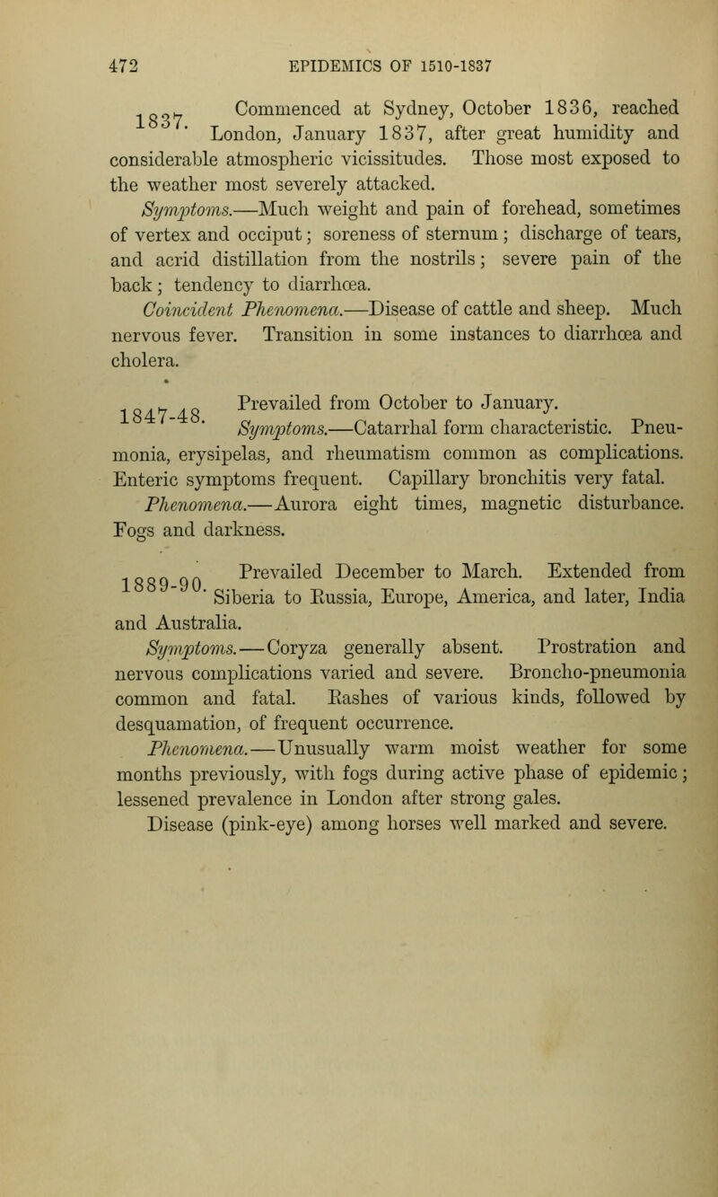 „j^ Commenced at Sydney, October 1836, reached London, January 1837, after great humidity and considerable atmospheric vicissitudes. Those most exposed to the weather most severely attacked. Symptoms.—Much weight and pain of forehead, sometimes of vertex and occiput; soreness of sternum; discharge of tears, and acrid distillation from the nostrils; severe pain of the back ; tendency to diarrhcea. Coincident Phenomena.—Disease of cattle and sheep. Much nervous fever. Transition in some instances to diarrhoea and cholera. 1 Q/L^y zt« Prevailed from October to January. Symptoms.—Catarrhal form characteristic. Pneu- monia, erysipelas, and rheumatism common as complications. Enteric symptoms frequent. Capillary bronchitis very fatal. Phenomena.—Aurora eight times, magnetic disturbance. FoGTs and darkness. Prevailed December to March. Extended from ■ Siberia to Eussia, Europe, America, and later, India and Australia. Symptoms.—Coryza generally absent. Prostration and nervous complications varied and severe. Broncho-pneumonia common and fatal. Ptashes of various kinds, followed by desquamation, of frequent occurrence. Phenomena.—Unusually warm moist weather for some months previously, with fogs during active phase of epidemic; lessened prevalence in London after strong gales. Disease (pink-eye) among horses well marked and severe.