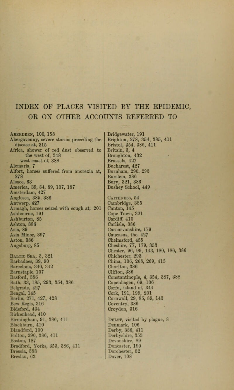 INDEX OF PLACES VISITED BY THE EPIDEMIC, OR ON OTHER ACCOUNTS REFERRED TO Aberdeen, 100,158 Abergavenny, severe storms preceding the disease at, 315 Africa, shower of red dust observed to the west of, 348 west coast of, 388 Alcmaria, 7 Alfort, horses suffered from anorexia at, 278 Alsace, 63 America, 39, 84, 89, 107, 187 Amsterdam, 427 Anglesea, 385, 386 Antwerp, 427 Armagh, horses seized vnth cough at, 201 Ashbourne, 191 Ashburton, 85 Ashton, 386 Asia, 89 Asia Minor, 397 Aston, 386 Augsburg, 85 Baltic Sea, 3, 321 Barbadoes, 39, 90 Barcelona, 340, 342 Barnstaple, 107 Basford, 386 Bath, 33, 185, 293, 354, 380 Belgrade, 427 Bengal, 145 Berlin, 271, 427, 428 Bew Regis, 316 Bideford, 434 Birkenhead, 410 Birmingham, 91, 386, 411 Blackburn, 410 Blandford, 100 Bolton, 290, 386, 411 Boston, 187 Bradford, Yorks, 353, 380, 411 Brescia, 388 Breslau, 63 Bridge water, 191 Brighton, 278, 354, 385, 411 Bristol, 354, 386, 411 Britain, 3, 4 Broughton, 432 Brussels, 427 Bucharest, 427 Burnham, 290, 293 Burslem, 386 Bury, 321, 386 Bushey School, 449 Caithness, 54 Cambridge, 385 Canton, 145 Cape Town, 321 Cardiff, 410 Carlisle, 386 Carnarvonshire, 179 Caucasus, the, 427 Chelmsford, 455 Cheshire, 77, 179, 353 Chester, 96, 99, 143, 180, 186, 386 Chichester, 293 China, 106, 268, 269, 415 Chorlton, 386 Clifton, 386 Constantinople, 4, 354, 387, 388 Copenhagen, 69, 106 Corfu, island of, 344 Cork, 191, 199, 201 Cornwall, 29> 85, 89, 143 Coventry, 386 Croydon, 316 Delft, visited by plague, 8 Denmark, 106 Derby, 386, 411 Derbyshire, 353 Devonshire, 89 Doncaster, 190 Dorchester, 82 Dover, 108