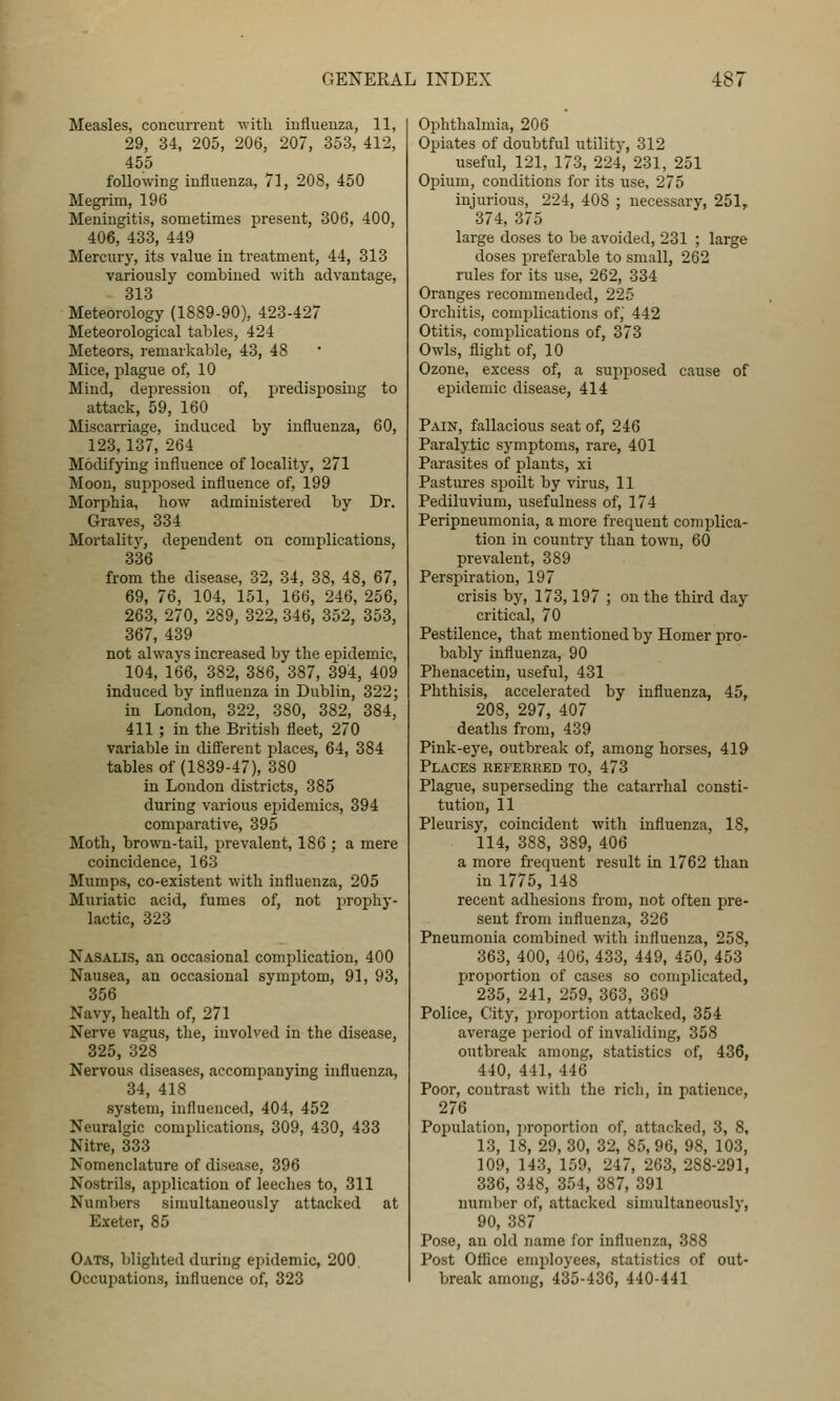 Measles, concurrent with influenza, 11, 29, 34, 205, 206, 207, 353, 412, 455 following influenza, 71, 208, 450 Megrim, 196 Meningitis, sometimes present, 306, 400, 406, 433, 449 Mercury, its value in treatment, 44, 313 variously combined with advantage, 313 Meteorology (1889-90), 423-427 Meteorological tables, 424 Meteors, remarkable, 43, 48 Mice, plague of, 10 Mind, depression of, predisposing to attack, 59, 160 Miscarriage, induced by influenza, 60, 123,137, 264 Modifying influence of locality, 271 Moon, supposed influence of, 199 Morphia, how administered by Dr. Graves, 334 Mortality, dependent on complications, 336 from the disease, 32, 34, 38, 48, 67, 69, 76, 104, 151, 166, 246, 256, 263, 270, 289, 322, 346, 352, 353, 367, 439 not always increased by the epidemic, 104, 166, 382, 386, 387, 394, 409 induced by influenza in Dublin, 322; in London, 322, 380, 382, 384, 411 ; in the British fleet, 270 variable in difl'erent places, 64, 384 tables of (1839-47), 380 in Loudon districts, 385 during various epidemics, 394 comparative, 395 Moth, brown-tail, prevalent, 186 ; a mere coincidence, 163 Mumps, co-existent with influenza, 205 Muriatic acid, fumes of, not prophy- lactic, 323 Nasalis, an occasional complication, 400 Nausea, an occasional symptom, 91, 93, 356 Navy, health of, 271 Nerve vagus, the, involved in the disease, 325, 328 Nervous diseases, accompanying influenza, 34, 418 system, influenced, 404, 452 Neuralgic complications, 309, 430, 433 Nitre, 333 Nomenclature of disease, 396 Nostrils, api^lication of leeches to, 311 Numbers simultaneously attacked at Exeter, 85 Oats, blighted during epidemic, 200, Occupations, influence of, 323 Ophthalmia, 206 Opiates of doubtful utility, 312 useful, 121, 173, 224, 231, 251 Opium, conditions for its use, 275 injurious, 224, 408 ; necessary, 251, 374, 375 large doses to be avoided, 231 ; large doses preferable to small, 262 rules for its use, 262, 334 Oranges recommended, 225 Orchitis, complications of, 442 Otitis, complications of, 373 Owls, flight of, 10 Ozone, excess of, a sujiposed cause of epidemic disease, 414 Pain, fallacious seat of, 246 Paralytic symptoms, rare, 401 Parasites of plants, xi Pastures spoilt by virus, 11 Pediluvium, usefulness of, 174 Peripneumonia, a more frequent complica- tion in country than town, 60 prevalent, 389 Perspiration, 197 crisis by, 173,197 ; on the third day critical, 70 Pestilence, that mentioned by Homer pro- bably influenza, 90 Phenacetin, useful, 431 Phthisis, accelerated by influenza, 45, 208, 297, 407 deaths from, 439 Pink-eye, outbreak of, among horses, 419 Places referred to, 473 Plague, superseding the catarrhal consti- tution, 11 Pleurisy, coincident with influenza, 18, 114, 388, 389, 406 a more frequent result in 1762 than in 1775,148 recent adhesions from, not often pre- sent from influenza, 326 Pneumonia combined with influenza, 258, 363, 400, 406, 433, 449, 450, 453 jOToportion of cases so complicated, 235, 241, 259, 363, 369 Police, City, jiroportion attacked, 354 average period of invaliding, 358 outbreak among, statistics of, 436, 440, 441, 446 Poor, contrast with the rich, in patience, 276 Population, proportion of, attacked, 3, 8, 13, 18, 29, 30, 32, 85,96, 98, 103, 109, 143, 159, 247, 263, 288-291, 336, 348, 354, 387, 391 numl)er of, attacked simultaneously, 90, 387 Pose, an old name for influenza, 388 Post Office employees, statistics of out- break among, 435-436, 440-441