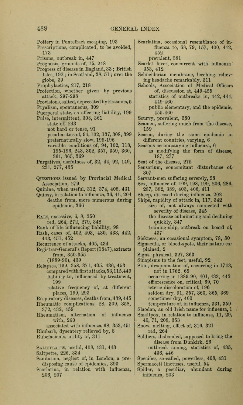 Pottery iu Pontefract escaping, 193 Prescrii^tions, complicated, to be avoided, 173 Prisons, outbreak in, 447 Prognosis, grounds of, 15, 248 Progress of disease iu England, 33 ; British Isles, 192 ; iu Scotland, 38, 51; over the globe, 39 Prophylactics, 217, 218 Protection, whether given by previous attack, 297-298 Provisions, salted, deprecated by Erasmus, 5 Ptyalism, spontaneous, 309 Puerperal state, as affecting liability, 199 Pulse, intermittent, 308, 361 state of, 243 not hard or tense, 91 peculiarities of, 94,102,137, 308, 399 preternaturally slow, 195-196 variable conditions of, 94, 102, 113, 195-196, 243, 302, 357, 359, 360, 361, 365, 369 Purgatives, usefulness of, 32, 44, 92, 149, 231, 277, 435 Questions issued by Provincial Medical Association, 279 Quinine,' when useful, 312, 374, 408, 431 Quinsy, iu relation to iuiluenza, 36, 41, 204 deaths from, more numerous during epidemic, 366 Rain, excessive, 6, 8, 350 red, 264, 272, 279, 348 Rank of life influencing liability, 98 Rash, cases of, 402, 403, 430, 433, 442, 443, 451, 452 Recurrence of attacks, 405, 434 Registrar-General's Report (1847), extracts from, 350-355 (1889-90), 439 Relapses, 199, 358, 371, 405, 436, 453 compared with first attacks,53,115,449 liability to, influenced by treatment, 199 relative frequency of, at difierent places, 199, 293 Respiratory diseases, deaths from, 439,445 Rheumatic complications, 28, 309, 358, 372, 432, 459 Rheumatism, alternation of influenza with, 260 associated with influenza, 68, 353, 451 Rhubarb, dysentery relieved by, 8 Rubefacients, utility of, 311 Salicylates, useful, 408, 431, 443 Saltpetre, 226, 334 Sanitation, neglect of, in London, a pre- disposing cause of epidemics, 393 Scarlatina, in relation with influenza, 206, 207 Scarlatina, occasional resemblance of in- fluenza to, 68, 79, 157, 400, 442, 452 prevalent, 381 Scarlet fever, concurrent with influenza' 353, 412 Schneiderian membrane, leeching, reliev- ing headache remarkably, 311 Schools, Association of Medical Officers of, discussion at, 449-455 statistics of outbreaks in, 442, 444, 449-460 public elementary, and the epidemic, 455-460 Scurvy, prevalent, 380 Seamen, suffering much from the disease, 159 Season, during the same epidemic in different countries, varying, 6 Seasons accompanying influenza, 6 as modifying the form of disease, 187, 277 Seat of the disease, 275 Sensorium, concomitant disturbance of, 307 Servant-men suffering severely, 58 Sex, influence of, 109,198, 199, 206, 286, 287, 382, 389, 403, 406, 411 Sheep, diseased during influenza, 202 Ships, rapidity of attack in, 117, 342 size of, not always connected with severity of disease, 345 the disease culminating and declining quickly, 347 training-ship, outbreak on board of, 437 Sickness, an occasional symptom, 78, 80 Signacula, or blood-spots, their nature ex- plained, 2 Signs, physical, 327, 363 Sinapisms to the feet, useful, 92 Skin, desquamation of, occurring in 1743, not in 1762, 65 occurring in 1889-90, 401, 433, 442 efflorescence on, critical, 69, 70 icteric discoloration of, 196 seldom dry, 91, 357, 360, 365, 369 sometimes dry, 400 temperature of, in influenza, 331, 359 Slaodan, an old Irish name for influenza, 1 Smallpox, in relation to influenza, 11, 29, 40, 71, 208, 353 Snow, melting, effect of, 316, 321 red, 264 Soldiers, disbanded, supposed to bring the disease from Dunkirk, 26 outbreak among, statistics of, 435, 436, 446 Specifics, so-called, powerless, 408, 431 Spermaceti linctuses, useful, 54 Spider, a peculiar, abundant during influenza, 203