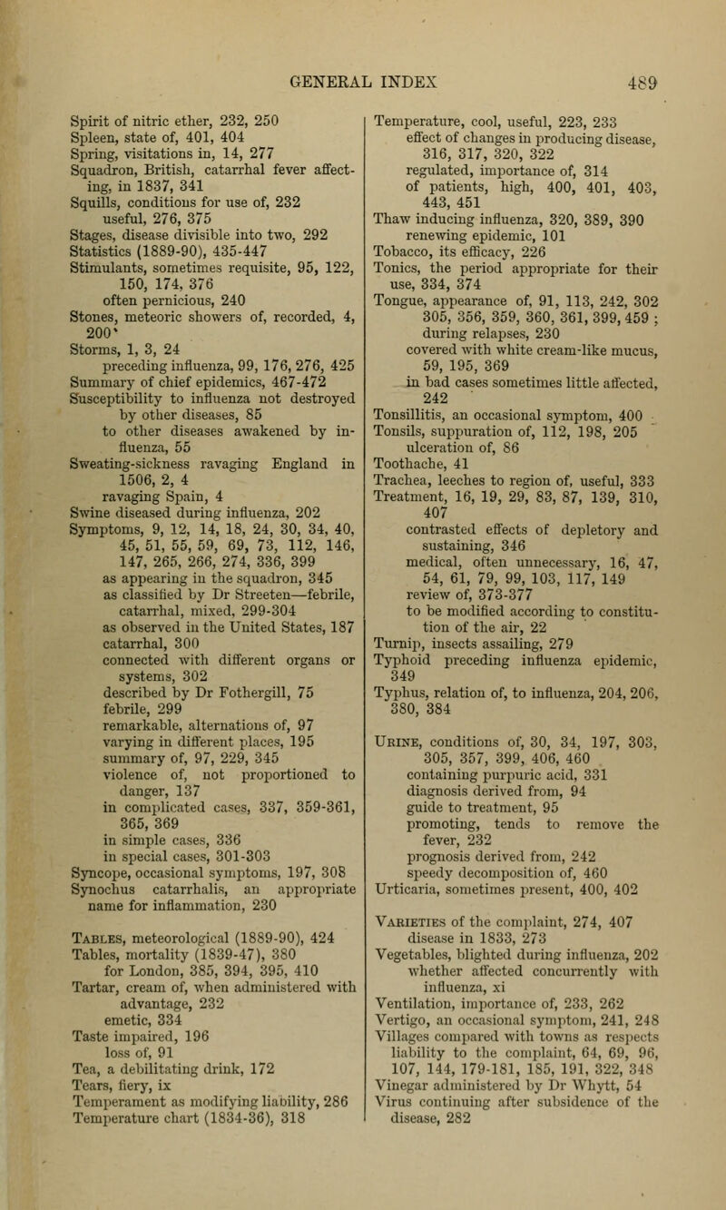 Spirit of nitric ether, 232, 250 Spleen, state of, 401, 404 Spring, visitations in, 14, 277 Squadron, British, catarrhal fever afifect- ing, in 1837, 341 Squills, conditions for use of, 232 useful, 276, 375 Stages, disease divisible into two, 292 Statistics (1889-90), 435-447 Stimulants, sometimes requisite, 95, 122, 150, 174, 376 often pernicious, 240 Stones, meteoric showers of, recorded, 4, 200' Storms, 1, 3, 24 preceding influenza, 99, 176, 276, 425 Summary of chief epidemics, 467-472 Susceptibility to influenza not destroyed by other diseases, 85 to other diseases awakened by in- fluenza, 55 Sweating-sickness ravaging England in 1506, 2, 4 ravaging Spain, 4 Swine diseased during influenza, 202 Symptoms, 9, 12, 14, 18, 24, 30, 34, 40, 45, 51, 55, 59, 69, 73, 112, 146, 147, 265, 266, 274, 336, 399 as appearing in the squadron, 345 as classified by Dr Streeten—febrile, catarrhal, mixed, 299-304 as observed in the United States, 187 catarrhal, 300 connected with different organs or systems, 302 described by Dr Fothergill, 75 febrile, 299 remarkable, alternations of, 97 varying in diflerent places, 195 summary of, 97, 229, 345 violence of, not proportioned to danger, 137 in complicated cases, 337, 359-361, 365, 369 in simple cases, 336 in special cases, 301-303 Syncope, occasional symptoms, 197, 308 Synochus catarrhalis, an appropriate name for inflammation, 230 Tables, meteorological (1889-90), 424 Tables, mortality (1839-47), 380 for London, 385, 394, 395, 410 Tartar, cream of, when administered with advantage, 232 emetic, 334 Taste impaired, 196 loss of, 91 Tea, a debilitating drink, 172 Tears, fiery, ix Temperament as modifying liability, 286 Temperature chart (1834-36), 318 Temperature, cool, useful, 223, 233 effect of changes in producing disease, 316, 317, 320, 322 regulated, importance of, 314 of patients, high, 400, 401, 403, 443, 451 Thaw inducing influenza, 320, 389, 390 renewing epidemic, 101 Tobacco, its eflBcacy, 226 Tonics, the period appropriate for their use, 334, 374 Tongue, appearance of, 91, 113, 242, 302 305, 356, 359, 360, 361, 399, 459 ; during relapses, 230 covered with white cream-like mucus, 59, 195, 369 in bad cases sometimes little atfected, 242 Tonsillitis, an occasional symptom, 400 Tonsils, suppuration of, 112, 198, 205 ulceration of, 86 Toothache, 41 Trachea, leeches to region of, useful, 333 Treatment, 16, 19, 29, 83, 87, 139, 310, 407 contrasted effects of dejDletory and sustaining, 346 medical, often imnecessary, 16, 47, 54, 61, 79, 99, 103, 117, 149 review of, 373-377 to be modified according to constitu- tion of the air, 22 Turni}^, insects assailing, 279 Typhoid preceding influenza epidemic, 349 Typhus, relation of, to influenza, 204, 206, 380, 384 Urine, conditions of, 30, 34, 197, 303, 305, 357, 399, 406, 460 containing purjiuric acid, 331 diagnosis derived from, 94 guide to treatment, 95 promoting, tends to remove the fever, 232 jjrognosis derived from, 242 speedy decomposition of, 460 Urticaria, sometimes present, 400, 402 Vabieties of the complaint, 274, 407 disease in 1833, 273 Vegetables, blighted during influenza, 202 whether atfected concurrently with influenza, xi Ventilation, importance of, 233, 262 Vertigo, an occasional symptom, 241, 248 Villages compared with towns as respects liability to tlie complaint, 64, 69, 96, 107, 144, 179-181, 185, 191, 322, 348 Vinegar administered by Dr Whytt, 54 Virus continuing after subsidence of the disease, 282