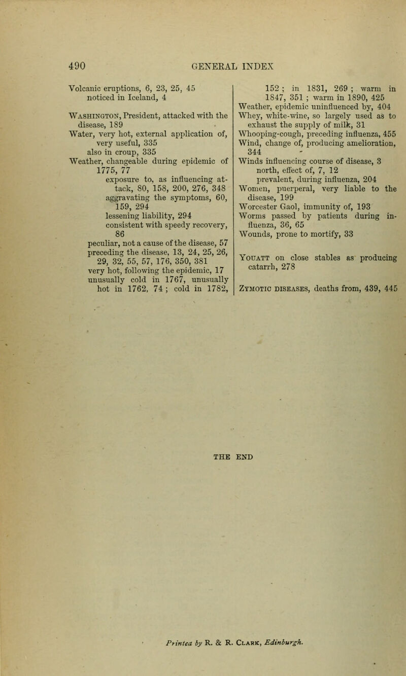 Volcanic eruptions, 6, 23, 25, 45 noticed in Iceland, 4 Washington, President, attacked with the disease, 189 Water, very hot, external application of, very useful, 335 also in croup, 335 Weather, changeable during epidemic of 1775, 77 exposure to, as influencing at- tack, 80, 158, 200, 276, 348 aggravating the symptoms, 60, 159, 294 lessening liability, 294 consistent with speedy recovery, 86 peculiar, not a cause of the disease, 57 preceding the disease, 13, 24, 25, 26, 29, 32, 55, 57, 176, 350, 381 very hot, following the epidemic, 17 unusually cold in 1767, unusually hot in 1762, 74 ; cold in 1782, 152 ; in 1831, 269 ; warm in 1847, 351 ; warm in 1890, 425 Weather, epidemic uninfluenced by, 404 Wliey, white-T/ine, so largely used as to exhaust the supply of milk, 31 Whooping-cough, preceding influenza, 455 Wind, change of, i^roducing amelioration, 344 Winds influencing course of disease, 3 north, effect of, 7, 12 prevalent, during influenza, 204 Women, puerperal, very liable to the disease, 199 Worcester Gaol, immunity of, 193 Worms passed by patients during in- fluenza, 36, 65 Wounds, prone to mortify, 33 YouATT on close stables as producing catarrh, 278 Zymotic diseases, deaths from, 439, 445 THE END Printea by R. & R. Clark, Edinburgh.