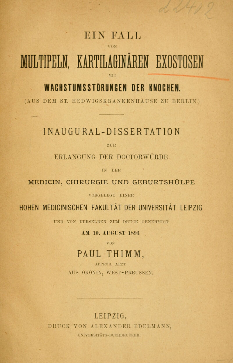 VAS F.\LL ViiV MIT WACHSTUMSSTÖRUNGEN DER KNDCHEN. (AUS DEM ST. HEDWIGSKRANKENHAUSE ZU BERLIN.; INAUGURAL-D ISSERTAT ION zun ERLANGUNG DER DOCTORWÜRDE IX DEI! MEDICIN, CHIRURGIE UND GEBURTSHÜLFE YOKGELEGT EIJfEU HOHEN MEDICINISCHEN FAKULTÄT DER UNIVERSITÄT LEIPZIG UND VON DT:RSELBEi\ ZTOt DKU(.'K GENElLMKiT AM 10. AUGUST 1893 VON PAUL THIMM, AI-rKOB. ARZT AUS OKONIN, WTEST-PREUSSEN. LEIPZIG, DRUCK VON ALEXANDER EDELMANN, VNIVERSITATS-BUCHDRCCKER.