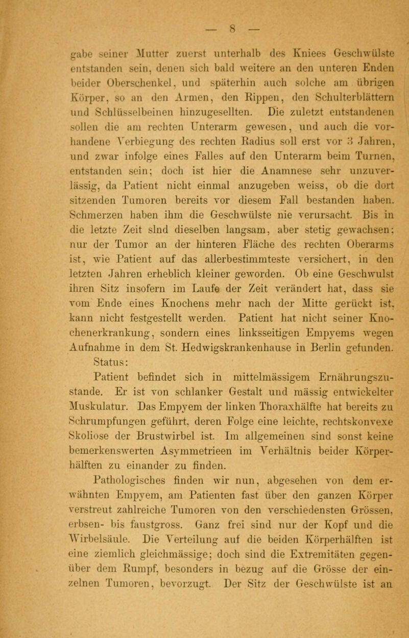 gäbe seiner Mutter zuerst unterhalb des Kniees Geschwülste entstanden sein, denen sich bald weitere an den unteren Enden beider Oberschenkel, und späterhin auch solche am übrigen Körper, so an den Armen, den Kippen, den Schulterblättern und Schlüsselbeinen hinzugesellten. Die zuletzt entstandenen sollen die am rechten Unterarm gewesen, und auch die vor- handene A'erbiegung des rechten Radius soll erst vor ^^ Jahren, und zwar infolge eines Falles auf den Unterarm beim Turnen, entstanden sein; doch ist hier die Anamnese sehr unzuver- lässig, da Patient nicht einmal anzugeben weiss, ob die dort sitzenden Tumoren bereits vor diesem Fall bestanden haben. Schmerzen haben ihm die Geschwülste nie verursacht. Bis in die letzte Zeit sind dieselben langsam, aber stetig gewachsen; nur der Tumor an der hinteren Fläche des rechten Oberarms ist, wie Patient auf das alierbestimmteste versichert, in den letzten Jahren erheblich kleiner geworden. Ob eine Geschwulst ihren Sitz insofern im Laufe der Zeit verändert hat, dass sie vom Ende eines Knochens mehr nach der Mitte gerückt ist, kann nicht festgestellt werden. Patient hat nicht seiner Kno- chenerkrankung, sondern eines linksseitigen Empyems wegen Aufnahme in dem St. Hedwigskrankenhause in Berlin gefunden. Status: Patient befindet sich in mittelmässigem Ernährungszu- stande. Er ist von schlanker Gestalt und massig entwickelter Muskulatur. Das Empyem der linken Thoraxhälfte hat bereits zu Schrumpfungen geführt, deren Folge eine leichte, rechtskonvexe Skoliose der Brustwirbel ist. Im allgemeinen sind sonst keine bemerkenswerten Asymmetrieen im A'erhältnis beider Körper- hälften zu einander zu finden. Pathologisches finden wir nun, abgesehen von dem er- wähnten Empyem, am Patienten fast über den ganzen Körper verstreut zahlreiche Tumoren von den verschiedensten Grössen, erbsen- bis faustgross. Ganz frei sind nur der Kopf und die AVirbelsäule. Die Verteilung auf die beiden Körperhälften ist eine ziemlich gleichmässige; doch sind die Extremitäten gegen- über dem Rumpf, besonders in bezug auf die Grösse der ein- zelnen Tumoren, bevorzugt. Der Sitz der Geschwülste ist an