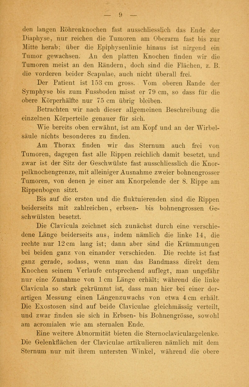 den langen Röhrenknochen fast ausschliessHch das Ende der Diaphyse, nur reichen die Tumoren am Oberarm fast bis zur Mitte herab; über die Epiphysenlinie liinaus ist nirgend ein Tumor gewachsen. An den platten Knochen tinden wir die Tumoren meist an den Rändern, doch sind die Flächen, z. B. die vorderen beider Scapulao, auch nicht überall frei. Der Patient ist 153 cm gross. Yom oberen Rande der Symphyse bis zum Fussboden misst er 79 cm, so dass für die obere Körperhälfte nur 75 cm übrig bleiben. Betrachten wir nach dieser allgemeinen Beschreibung die einzelnen Körperteile genauer für sich. Wie bereits oben erwähnt, ist am Kopf und an der Wirbel- säule nichts besonderes zu finden. Am Thorax finden wir das Sternum auch frei von Tumoren, dagegen fast alle Rippen reichlich damit besetzt, und zwar ist der Sitz der Geschwülste fast ausschliesslich die Knor- pelkuochengrenze, mit alleiniger Ausnahme zweier bohnengrosser Tumoren, von denen je einer am Knorpelende der 8. Rippe am Rippenbogen sitzt. Bis auf die ersten und die fluktuierenden sind die Rippen beiderseits mit zahlreichen, erbsen- bis bohnengrossen Ge- schwülsten besetzt. Die Clavicula zeichnet sich zunächst durch eine verschie- dene Länge beiderseits aus, indem nämlich die linke 14, die rechte nur 12 cm lang ist; dann aber sind die Krümmungen bei beiden ganz von einander verschieden. Die rechte ist fast ganz gerade, sodass, wenn man das Bandmass direkt dem Knochen seinem Yerlaufe entsprechend auflegt, man ungefähr nur eine Zunahme von 1 cm Länge erhält; während die linke Clavicula so stark gekrümmt ist, dass man hier bei einer der- artigen Messung einen Längeuzuwachs von etwa 4 cm erhält. Die Exostosen sind auf beide Claviculae gleichmässig verteilt, und zwar finden sie sich in Erbsen- bis Bohnengrösse, sowohl am acromialen wie am sterualen Ende. Eine weitere Abnormität bieten die Sternoclaviculargelenke. Die Gelenkflächen der Claviculae artikulieren nämlich mit dem Sternum nur mit ihrem untersten Winkel, während die obere