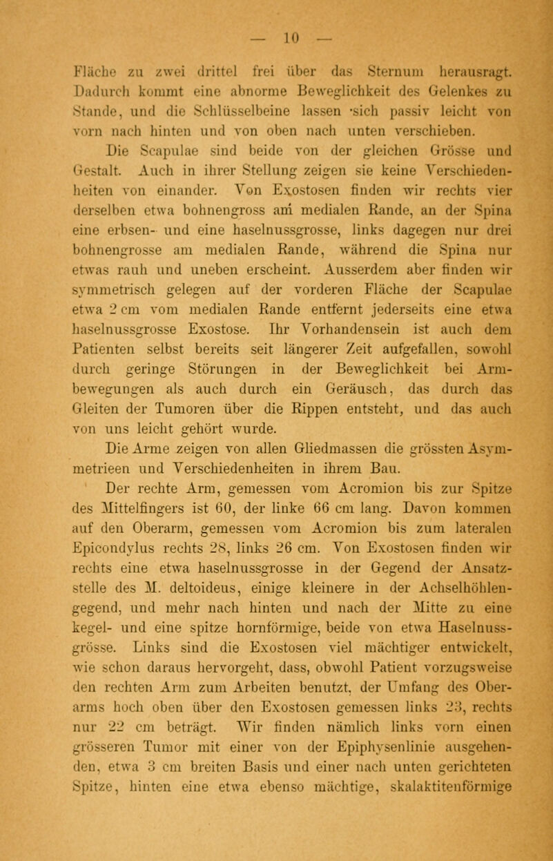 Fläche zu zwei drittel frei über das Sternuin herausragt. Dadurch kommt eine abnorme Beweglichkeit des Gelenkes zu .Stande, und die Schlüsselbeine lassen -sich passiv leicht von vorn nach hinten und von oben nach unten verschieben. Die Scapulae sind beide von der gleichen Grösse und Gestalt. Auch in ihrer Stellung zeigen sie keine Verschieden- heiten von einander. Von E.\ostosen finden wir rechts vier derselben etwa bohnengross ani medialen Rande, an der Spina eine erbsen- und eine haselnussgrosse, links dagegen nur drei bohnengrosse am medialen Rande, während die Spina nur etw^as rauh und uneben erscheint. Ausserdem aber finden wir symmetrisch gelegen auf der vorderen Fläche der Scapulae etwa 2 cm vom medialen Rande entfernt jederseits eine etwa haselnussgrosse Exostose. Ihr Vorhandensein ist auch dem Patienten selbst bereits seit längerer Zeit aufgefallen, sowohl durch geringe Störungen in der Beweglichkeit bei Arm- bewegungen als auch durch ein Geräusch, das durch das Gleiten der Tumoren über die Rippen entsteht, und das auch von uns leicht gehört wurde. Die Arme zeigen von allen Gliedmassen die grössten Asym- metrieen und Verschiedenheiten in ihrem Bau. Der rechte Arm, gemessen vom Acromion bis zur Spitze des Mittelfingers ist 60, der linke 66 cm lang. Davon kommen auf den Oberarm, gemessen vom Acromion bis zum lateralen Epicondylus rechts 28, links 26 cm. Von Exostosen finden w^r rechts eine etwa haselnussgrosse in der Gegend der Ansatz- stelle des M. deltoideus, einige kleinere in der Achselhöhlen- gegend, und mehr nach hinten und nach der Mitte zu eine kegel- und eine spitze hornförniige, beide von etwa Haselnuss- grosse. Links sind die Exostosen viel mächtiger entwickelt, wie schon daraus hervorgeht, dass, obwohl Patient vorzugsweise den rechten Arm zum Arbeiten benutzt, der Umfang des Ober- arms hoch oben über den Exostosen gemessen links 23, rechts nur 22 cm beträgt. Wir finden nämlich links vorn einen grösseren Tumor mit einer von der Epiphysenlinie ausgehen- den, etwa 3 cm breiten Basis und einer nach unten gerichteten Spitze, hinten eine etwa ebenso mächtige, skalaktitenförmige