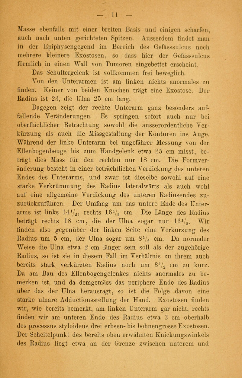 Masse ebenfalls mit einer breiten Basis und einigen scharfen, auch nach unten gerichteten Spitzen. Ausserdem findet man in der Epiphysengegend im Bereich des Gefässsulcus noch mehrere kleinere Exostosen, so dass hier der Gefässsulcus förmlich in einen Wall von Tumoren eingebettet erscheint. Das Schultergelenk ist vollkommen frei beweglich. Von den Unterarmen ist am linken nichts anormales zu jBnden. Keiner von beiden Knochen trägt eine Exostose. Der Radius ist 23, die Ulna 25 cm lang. Dagegen zeigt der rechte Unterarm ganz besonders auf- fallende Yeränderungen. Es springen sofort auch nur bei oberflächlicher Betrachtung sowohl die ausserordentliche Ver- kürzung als auch die Missgestaltung der Konturen ins Auge. Während der linke Unterarm bei ungefährer Messung von der Ellenbogenbeuge bis zum Handgelenk etwa 25 cm misst, be- trägt dies Mass für den rechten nur 18 cm. Die Formver- änderung besteht in einer beträchtlichen Verdickung des unteren Endes des Unterarms, und zwar ist dieselbe sowohl auf eine starke Verkrümmung des Radius lateralwärts als auch wohl auf eine allgemeine Verdickung des unteren Radiusendes zu- zurückzuführen. Der Umfang um das untere Ende des Unter- arms ist links 14Ya, rechts 16Y2 cm. Die Länge des Radius beträgt rechts 18 cm, die der Ulna sogar nur löi/g- Wir finden also gegenüber der linken Seite eine Verkürzung des Radius um 5 cm, der Ulna sogar um 8^3 cm. Da normaler Weise die Ulna etwa 2 cm länger sein soll als der zugehörige Radius, so ist sie in diesem Fall im Verhältnis zu ihrem auch bereits stark verkürzten Radius noch um SYg cm zu kurz. Da am Bau des Ellenbogengelenkes nichts anormales zu be- merken ist, und da demgemäss das periphere Ende des Radius über das der Ulna herausragt, so ist die Folge davon eine starke ulnare Adductionsstellung der Hand. Exostosen finden wir, wie bereits bemerkt, am linken Unterarm gar nicht, rechts finden wir am unteren Ende des Radius etwa 3 cm oberhalb des Processus styloideus drei erbsen- bis bohuengrosse Exostosen. Der Scheitelpunkt des bereits oben erwähnten Knickungswinkels des Radius lie2:t etAva an der Grenze zwischen unterem und