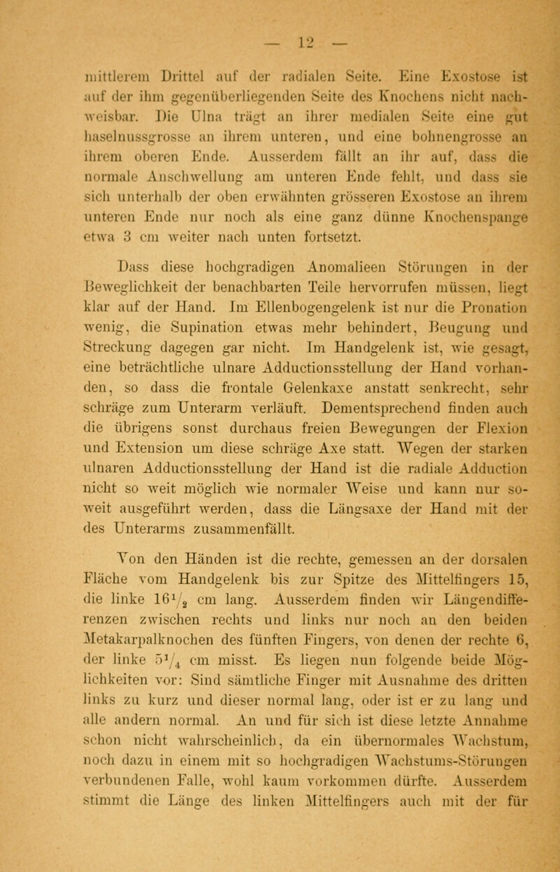 mittlerem Drittel auf der radialen Seite. Eine Exostose ist auf der ihm gegenüberliegenden Seite des Knochens nicht nach- ui.'isbar. Die Ulna trä^t an ihrer medialen Seite eine gut luiselnussgrossü an ihrem unteren, und eine bohnengrosse an ihrem oberen Ende. Ausserdem fällt an ihr auf, dass die normale Anschwellung am unteren Ende fehlt, und dass sie sich unterhalb der oben erwähnten grösseren Exostose an ihrem unteren Ende nur noch als eine ganz dünne Knochenspange etwa 3 cm weiter nach unten fortsetzt. Dass diese hochgradigen Anomalieen Störungen in der Beweglichkeit der benachbarten Teile hervorrufen müssen, liegt klar auf der Hand. Im Ellenbogengelenk ist nur die Pronation wenig, die Supination etwas mehr behindert, Beugung und Streckung dagegen gar nicht. Im Handgelenk ist, wie gesagt, eine beträchtliche ulnare Adductionsstellung der Hand vorhan- den, so dass die frontale Gelenkaxe anstatt senkrecht, sehr schräge zum Unterarm verläuft. Dementsprechend finden auch die übrigens sonst durchaus freien Bewegungen der Flexion und Extension um diese schräge Axe statt. Wegen der starken ulnaren Adductionsstellung der Hand ist die radiale Adduction nicht so w^eit möglich wie normaler AVeise und kann nur so- weit ausgeführt werden, dass die Längsaxe der Hand mit der des Unterarms zusammenfällt. Ton den Händen ist die rechte, gemessen an der dorsalen Fläche vom Handgelenk bis zur Spitze des Mittelfingers 15, die linke 16^g cm lang. Ausserdem finden wir Längendiffe- renzen zwischen rechts und links nur noch an den beiden Metakarpalknochen des fünften Fingers, von denen der rechte 6, der linke öi/^ cm misst. Es liegen nun folgende beide Mög- lichkeiten vor: Sind sämtliche Finger mit Ausnahme des dritten links zu kurz und dieser normal lang, oder ist er zu lang und alle andern normal. An und für sieh ist diese letzte Annahme schon nicht Avahrscheinlich, da ein übernormales Wachstum, noch dazu in einem mit so hochgradigen Wachstums-Störungen verbundenen Falle, wohl kaum vorkommen dürfte. Ausserdem stimmt die Länge des linken Mittelfingers auch mit der für