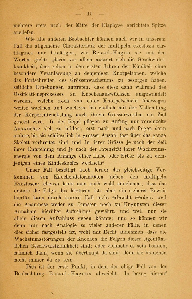 mehrere stets nach der Mitte der Diaphyse gerichtete Spitze ausliefen. Wie alle anderen Beobachter können auch wir in unserem l'all die allgemeine Charakteristik der multipeln exostosis car- tilaginea nur bestätigen, wie Bessel-Hagen sie mit den Worten giebt: „darin vor allem äussert sich die Geschwulst- krankheit, dass schon in den ersten Jahren der Kindheit ohne besondere Veranlassung an denjenigen Knorpelzonen, welche das Fortschreiten des Grössenwachstums zu besorgen haben, seitliche Erhebungen auftreten, dass diese dann während des Ossificationsprozesses zu Knochenauswüchsen umgewandelt werden, welche noch von einer Knorpelschicht überzogen weiter wachsen und wuchern, bis endlich mit der Vollendung der Körperentwickelung auch ihrem Grösserwerden ein Ziel gesetzt wird. In der Eegel pflegen zu Anfang nur vereinzelte Auswüchse sich zu bilden; erst nach und nach folgen danu andere, bis sie schliesslich in grosser Anzahl fast über das ganze Skelett verbreitet sind und in ihrer Grösse je nach der Zeit ihrer Entstehung und je nach der Intensität ihrer Wachstums- energie von dem Anfange einer Linse oder Erbse bis zu dem- jenigen eines Kindeskopfes wechseln. Unser Eall bestätigt auch ferner das gleichzeitige Vor- kommen von Knochendeformitäten neben den multipeln Exostosen; ebenso kann man auch wohl annehmen, dass das erstere die Folge des letzteren ist; aber ein sicherer Beweis hierfür kann durch unsern Fall nicht erbracht werden, weil die Anamnese weder zu Gunsten noch zu Ungunsten dieser Annahme hierüber Aufschluss gewährt, und weil nur sie allein diesen Aufschluss geben könnte; und so können wir denn nur nach Analogie so vieler anderer Fälle, in denen dies sicher festgestellt ist, wohl mit Recht annehmen, dass die Wachstumsstörungen der Knochen die Folgen dieser eigentüm- lichen Geschwulstkrankheit sind; oder vielmehr es sein können, nämlich dann, wenn sie überhaupt da sind; denn sie brauchen nicht immer da zu sein. Dies ist der erste Punkt, in dem der obige Fall von der Beobachtung Bessel-Hagens abweicht. In bezug hierauf