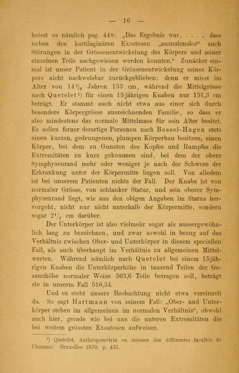 heisst es nämlich pa^jf. ■44.S: ,,Ua-s Ergebnis war, . . . ., dass neben den kartilaginüren Exostosen „ausnahmslos auch iStörungen in der Grössenentwickelung des Körpers und seiner einzelnen Teile nachgewiesen werden konnten. Zunächst ein- mal ist unser Patient in der Grössenentwickelung seines Kör- pers nicht nachweisbar zurückgeblieben: denn er misst im Alter von 14^/2 Jahren 153 cm, während die Mittelgrösse nach Quetelet^) für einen 15jährigen Knaben nur 151,3 cm beträgt. Er stammt auch nicht etwa aus einer sich durch besondere Körpergrösse auszeichnenden Familie, so dass er also mindestens das normale Mittelmass für sein Alter besitzt. Es sollen ferner derartige Personen nach Bessel-Hagen stets einen kurzen, gedrungenen, plumpen Körperbau besitzen, einen Körper, bei dem zu Gunsten des Kopfes und Rumpfes die Extremitäten zu kurz gekommen sind, bei dem der obere Symphysenrand mehr oder weniger je nach der Schwere der Erkrankung unter der Körpermitte liegen soll. Yon alledem ist bei unserem Patienten nichts der Fall. Der Knabe ist von normaler Grösse, von schlanker Statur, und sein oberer Sym- physenrand liegt, wie aus den obigen Angaben im Status her- vorgeht, nicht nur nicht unterhalb der Körperraitte, sondern sogar 2^1^ cm darüber. Der Unterkörper ist also vielmehr sogar als aussergewöhu- lich lang zu bezeichnen, und zwar sowohl in bezug auf das Verhältnis zwischen Ober- und Unterkörper in diesem speciellen Fall, als auch überhaupt im Verhältnis zu allgemeinen Mittel- werten. Während nämlich nach Quetelet bei einem 15jäh- rigen Knaben die Unterkörperhöhe in tausend Teilen der Ge- samthöhe normaler Weise 503,6 Teile betragen soll, beträgt sie in unserm Fall 516,34. Und es steht unsere Beobachtung nicht etwa vereinzelt da. So sagt Hartmann von seinem Fall: „Ober- und Unter- körper stehen im allgemeinen im normalen Verhältnis, obwohl auch hier, gerade wie bei uns die unteren Extremitäten die bei weitem grössten Exostosen aufweisen. ') Quetelet, Anthropoint'-trie oii mesure des differentes facultos de Ihomme. Bruxelles 1870. p. 431.