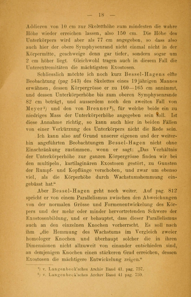 Addiorcn von 10 cm zur iSkeletthöhc zum niindosten die walm? Höhe wieder erreichen lassen, also 150 cm. Die Höhe des Unterkörpers wird aber als 77 cm angef^eben, so dass also auch hier der obere Symphysenrand nicht einmal nicht in der Körper mitte, geschweige denn gar tiefer, sondern sogar um 2 cm höher liegt. Gleiciiwohl tragen auch in diesem Fall die Unterextremitäten die mächtigsten Exostosen. Schliesslich möchte ich noch kurz Bessel-Hagens elfte Beobachtung (pag 543) des Skelettes eines 19jährigen Mannes erwähnen, dessen Körpergrösse er zu 160—165 cm annimmt, und dessen Unterkörperhöhe bis zum oberen Symphysenrande 82 cm beträgt, und ausserdem noch den zweiten Fall von Meyer ij und den von Brenn er 2), für welche beide ein zu niedriges Mass der ünterkörperhöhe angegeben sein foll. Ist diese Annahme richtig, so kann auch hier in beiden Fällen von einer Verkürzung des Unterkörpers nicht die Rede sein. Ich kann also auf Grund unserer eigenen und der weiter- hin angeführten Beobachtungen Bessel-Hagen nicht ohne Einschränkung zustimmen, wenn er sagt: „Das Verhältnis der ünterkörperhöhe zur ganzen Körpergrösse finden wir bei den multipeln, kartilaginären Exostosen gestört, zu Gunsten der Rumpf- und Kopflänge verschoben, und zwar um ebenso viel, als die Körperhöhe durch Wachstumshemmung ein- gebüsst hat. Aber Bessel-Hagen geht noch weiter. Auf pag. 812 spricht er von einem Parallelismus zwischen den Abweichungen von der normalen Grösse und Formenentwickelung des Kör- pers und der mehr oder minder hervortretenden Schwere der Exostosenbildung, und er behauptet, dass dieser Parailelismus auch an den einzelnen Knochen vorherrscht. Es soll nach ihm „die Hemmung des Wachstums im Vergleich zweier homologer Knochen und überhaupt solcher die in ihren Dimensionen nicht allzuweit von einander entschieden sind, an demjenigen Knochen einen stärkeren Grad erreichen, dessen Exostosen die mächtigere Entwickelung zeiyen. ') V. Lanj^enbeck'sches Archiv Band 41. pag. 7.57. -i V. Ijiingeu beck'sches Archiv Baud 41 pag. 75!).