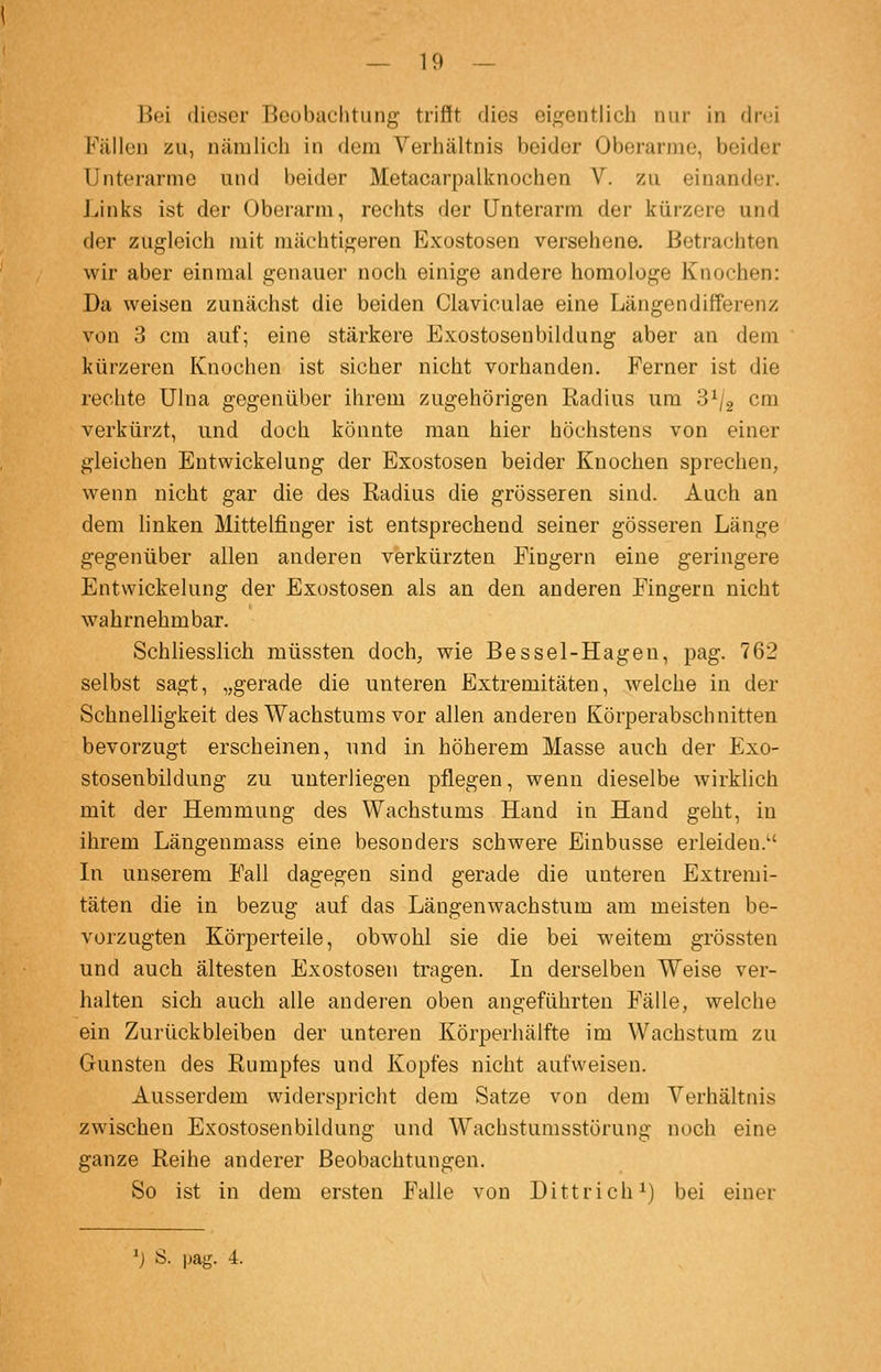 Bei dieser Beobachtung trifft dies eigentlich nur in drei Fällen zu, nämlich in dem Verhältnis beider Oberarme, beider Unterarme und beider Metacarpalknochen V. zu einander. Links ist der Oberarm, rechts der Unterarm der kürzere und der zugleich mit mächtigeren Exostosen versehene. Betrachten wir aber einmal genauer noch einige andere homologe Knochen: Da weisen zunächst die beiden Claviculae eine Längendifferenz von 3 cm auf; eine stärkere Exostosenbildung aber an dem kürzeren Knochen ist sicher nicht vorhanden. Ferner ist die reclite Ulna gegenüber ihrem zugehörigen Radius um 8^/2 cm verkürzt, und doch könnte man hier höchstens von einer gleichen Entwickelung der Exostosen beider Knochen sprechen, wenn nicht gar die des Radius die grösseren sind. Auch an dem linken Mittelfinger ist entsprechend seiner gösseren Länge gegenüber allen anderen verkürzten Fingern eine geringere Entwickelung der Exostosen als an den anderen Fingern nicht wahrnehmbar. Schliesslich müssten doch, wie Bessel-Hagen, pag. 762 selbst sagt, „gerade die unteren Extremitäten, welche in der Schnelligkeit des Wachstums vor allen anderen Körperabschnitten bevorzugt erscheinen, und in höherem Masse auch der Exo- stosenbildung zu unterliegen pflegen, wenn dieselbe wirklich mit der Hemmung des Wachstums Hand in Hand geht, in ihrem Längenmass eine besonders schwere Einbusse erleiden. In unserem Fall dagegen sind gerade die unteren Extremi- täten die in bezug auf das Längenwachstum am meisten be- vorzugten Körperteile, obwohl sie die bei weitem grössten und auch ältesten Exostosen tragen. In derselben Weise ver- halten sich auch alle anderen oben angeführten Fälle, welche ein Zurückbleiben der unteren Körperhälfte im Wachstum zu Gunsten des Rumpfes und Kopfes nicht aufweisen. Ausserdem widerspricht dem Satze von dem Verhältnis zwischen Exostosenbildung und Wachstumsstörung noch eine ganze Reihe anderer Beobachtungen. So ist in dem ersten F'alle von Dittrich^) bei einer 'j Ö. pag. 4.