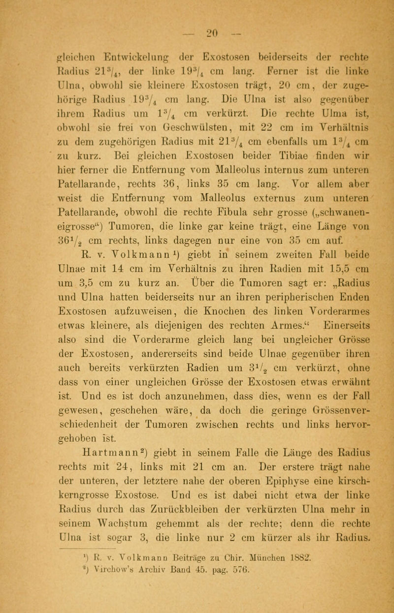 ^Mcichen Entwickeliing der Exostosen beiderseits der rechte Radius 21'/^, der linke 19^U cm lang. Ferner ist die linke Ulna, obwohl sie kleinere Exostosen trägt, 20 cm, der zuge- hörige Radius 19^/^ cm lang. Die Ulna ist also gegenüber ihrem Radius um P/^ cm verkürzt. Die rechte Ulma ist, obwohl sie frei von Geschwülsten, mit 22 cm im Verhältnis zu dem zugehörigen Radius mit 21^4 cm ebenfalls um l'\\ cm zu kurz. Bei gleichen Exostosen beider Tibiae finden wir hier ferner die Entfernung vom Malleolus internus zum unteren Patellarande, rechts 36, links 35 cm lang. Vor allem aber weist die Entfernung vom Malleolus externus zum unteren Patellarande, obwohl die rechte Fibula sehr grosse („schwanen- eigrosse) Tumoren, die linke gar keine trägt, eine Länge von 36^/2 cm rechts, links dagegen nur eine von 35 cm auf. R. V. Volkmann ^) giebt in seinem zweiten Fall beide Ulnae mit 14 cm im Verhältnis zu ihren Radien mit 15,5 cm um 3,5 cm zu kurz an. Über die Tumoren sagt er: „Radius und Ulna hatten beiderseits nur an ihren peripherischen Enden Exostosen aufzuweisen, die Knochen des linken Vorderarmes etwas kleinere, als diejenigen des rechten Armes. Einerseits also sind die Vorderarme gleich lang bei ungleicher Grösse der Exostosen, andererseits sind beide Ulnae gegenüber ihren auch bereits verkürzten Radien um 3^1^ cm verkürzt, ohne dass von einer ungleichen Grösse der Exostosen etwas erwähnt ist. Und es ist doch anzunehmen, dass dies, wenn es der Fall gewesen, geschehen wäre, da doch die geringe Grössenver- schiedenheit der Tumoren zwischen rechts und links hervor- gehoben ist. Hartmann2) giebt in seinem Falle die Länge des Radius rechts mit 24, links mit 21 cm an. Der erstere trägt nahe der unteren, der letztere nahe der oberen Epiphyse eine kirsch- kerngrosse Exostose. Und es ist dabei nicht etwa der linke Radius durch das Zurückbleiben der verkürzten Ulna mehr in seinem Wachstum gehemmt als der rechte; denn die rechte Ulna ist sogar 3, die linke nur 2 cm kürzer als ihr Radius. ') R. V. Volk mann Beitrage zu Ohir. München 1882. ■^J Vircbow's Archiv Band 45. pag. 576.