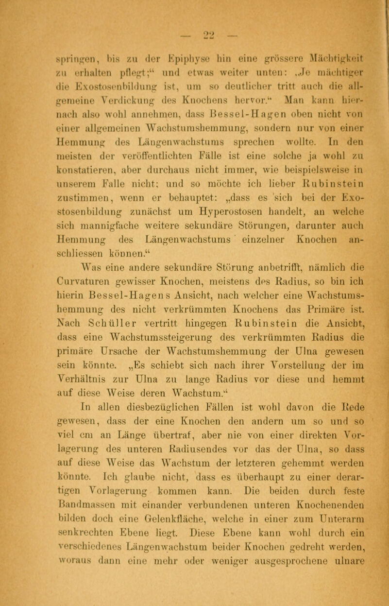 spri 11^,^01), l)is zu der Kpipliyso hin eine grössere Mäclitigk<;it zu urlmlten pflof^t; und etwjis weiter unten: ..Je miulitiger die Exostosonbildunfr ist, um so deutliilicr tritt juidi die all- jjenieine Verdickung des Knochons hcrvoi-. Man kann liit-r- nacli also \V(»lii annohniun, duss Hessel-Haj^en itben nicht von cinor allgemeinen Wachstumshemmung, sondern nur von einer Hemmung des Längenwachstums sprechen wullto. In den meisten der verüffentlichten Fälle ist eine solche ja wohl zu konstatieren, aber durchaus nicht immer, wie beispielsweise in unserem Falle nicht; und so möchte ich lieber Rubinstein zustimmen, wenn er behauptet: „dass es sich bei der Exo- stosenbildung zunächst um Hyperostosen handelt, an welche sich mannigfache weitere sekundäre Störungen, darunter auch Hemmung des Längenwachstums einzelner Knochen an- schliessen können. Was eine andere sekundäre Störung anbetrifft, nämlich die Curvaturen gewisser Knochen, meistens des Radius, so bin ich hierin Bessel-Hagen s Ansicht, nach welcher eine Wachstums- hemmung des nicht verkrümmten Knochens das Primäre ist. Nach Seh Uli er vertritt hingegen Rubin stein die Ansiebt, dass eine Wachstumssteigerung des verkrümmten Radius die primäre Ursache der Wachstumshemmung der Ulna gewesen sein könnte. „Es schiebt sich nach ihrer Vorstellung der im Verhältnis zur Ulna zu lange Radius vor diese und hemmt auf diese Weise deren Wachstum/' In allen diesbezüglichen Fällen ist wohl davon die Rede gewesen, dass der eine Knochen den andern um so und so viel cm an Länge übertraf, aber nie von einer direkten Vor- lagerung des unteren Radiuseudes vor das der Ulna, so dass auf diese Weise das Wachstum der letzteren gehemmt werden könnte. Ich glaube nicht, dass es überhaupt zu einer derar- tigen Vorlagerung kommen kann. Die beiden durch feste Handmassen mit einander verbundenen unteren Knocheuenden bilden doch eine Gelenkfläche, welche in einer zum Unterarm senkrechten Ebene liegt. Diese Ebene kann wohl durch ein verschiedenes Längenwachstum beider Knochen gedroht werden, woraus dann eine mehr oder weniger ausgesprochene ulnare