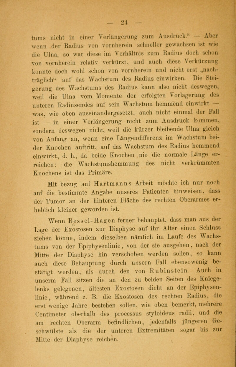 tiinis nii'lit in einer Verläni^ciunf,^ zum Aus<lrnck. — Aber wenn der Radius von vornherein schneller frewachsen ist wie die Ulna, so war diese im Verhältnis zum Radius doch schon von vornherein relativ verkürzt, und auch diese Verkürzung? konnte doch wohl schon von vornherein und nicht erst „nach- träglich'' auf das Wachstum des Radius einwirken. Die Stei- gerung des Wachstums des Radius kann also nicht deswegen, weil die Ulna vom Momente der erfolgten Vorlagerung des unteren Radiusendes auf sein Wachstum hemmend einwirkt — was, wie oben auseinandergesetzt, auch nicht einmal der Fall ist in einer Verlängerung nicht zum Ausdruck kommen, sondern deswegen nicht, weil die kürzer bleibende Ulna gleich von Anfang an, wenn eine Längendifterenz im Wachstum bei- der Knochen auftritt, auf das Wachstum des Radius hemmend einwirkt, d. h., da beide Knochen nie die normale Länge er- reichen: die Wachstumshemmung des nicht verkrümraten Knochens ist das Primäre. Mit bezug auf Hartmanns Arbeit möchte ich nur noch auf die bestimmte Angabe unseres Patienten hinweisen, dass der Tumor an der hinteren Fläche des rechten Oberarmes er- heblich kleiner geworden ist. Wenn Bessel-Hagen ferner behauptet, dass man aus der Lage der Exostosen zur Diaphyse auf ihr Alter einen Schluss ziehen könne, indem dieselben nämlich im Laufe des Wachs- tums von der Epiphysenlinie, von der sie ausgehen, nach der Mitte der Diaphyse hin verschoben werden sollen, so kann auch diese Behauptung durch unsern Fall ebensowenig be- stätigt werden, als durch den von Rubinstein. Auch in unserm Fall sitzen die an den zu beiden Seiten des Kniege- lenks gelegenen, ältesten Plxostosen dicht an der Epiphysen- linie^ während z. B. die Exostosen des rechten Radius, die erst wenige Jahre bestehen sollen, wie oben bemerkt, mehrere Centimeter oberhalb des processus styloideus radii, und die am rechten Oberarm befindlichen, jedenfalls jüngeren Ge- schwülste als die der unteren Extremitäten sogar bis zur Mitte der Diaphyse reichen.