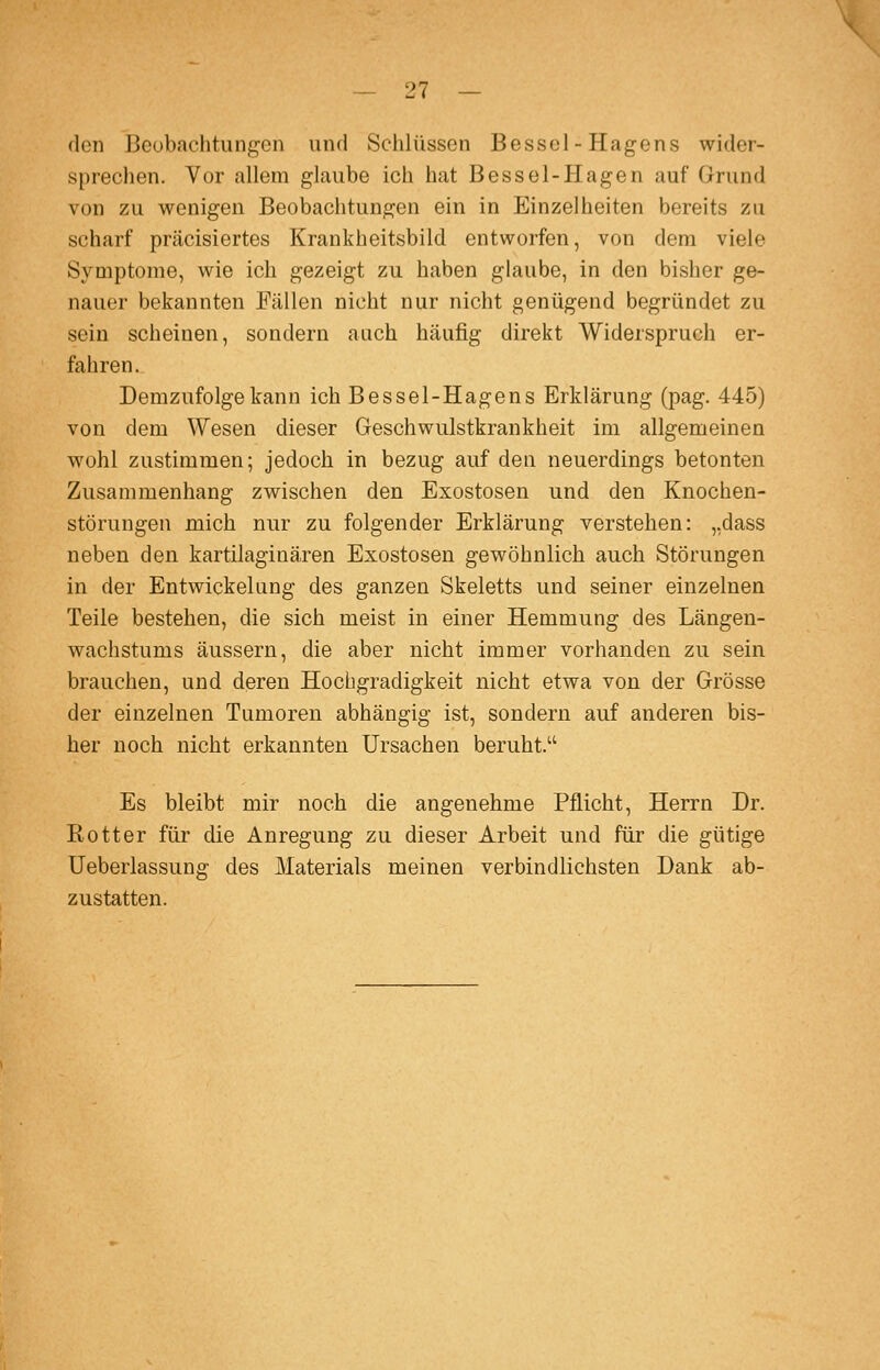 den Beobachtungen und Sclilüsscn Bessel-Hagens wider- sprechen. Vor allem glaube ich hat Bessel-Hagen auf Grund von zu wenigen Beobachtungen ein in Einzelheiten bereits zu scharf präcisiertes Krankheitsbild entworfen, von dem viele Symptome, wie ich gezeigt zu haben glaube, in den bisher ge- nauer bekannten Fällen nicht nur nicht genügend begründet zu sein scheinen, sondern auch häufig direkt Widerspruch er- fahren. Demzufolge kann ich Bessel-Hagens Erklärung (pag. 445) von dem ^¥esen dieser Geschwulstkrankheit im allgemeinen wohl zustimmen; jedoch in bezug auf den neuerdings betonten Zusammenhang zwischen den Exostosen und den Knochen- störungen mich nur zu folgender Erklärung verstehen: ,,dass neben den kartilaginären Exostosen gewöhnlich auch Störungen in der Entwickelung des ganzen Skeletts und seiner einzelnen Teile bestehen, die sich meist in einer Hemmung des Längen- wachstums äussern, die aber nicht immer vorhanden zu sein brauchen, und deren Hochgradigkeit nicht etwa von der Grösse der einzelnen Tumoren abhängig ist, sondern auf anderen bis- her noch nicht erkannten Ursachen beruht. Es bleibt mir noch die angenehme Pflicht, Herrn Dr. Kotter für die Anregung zu dieser Arbeit und für die gütige Ueberlassung des Materials meinen verbindlichsten Dank ab- zustatten.