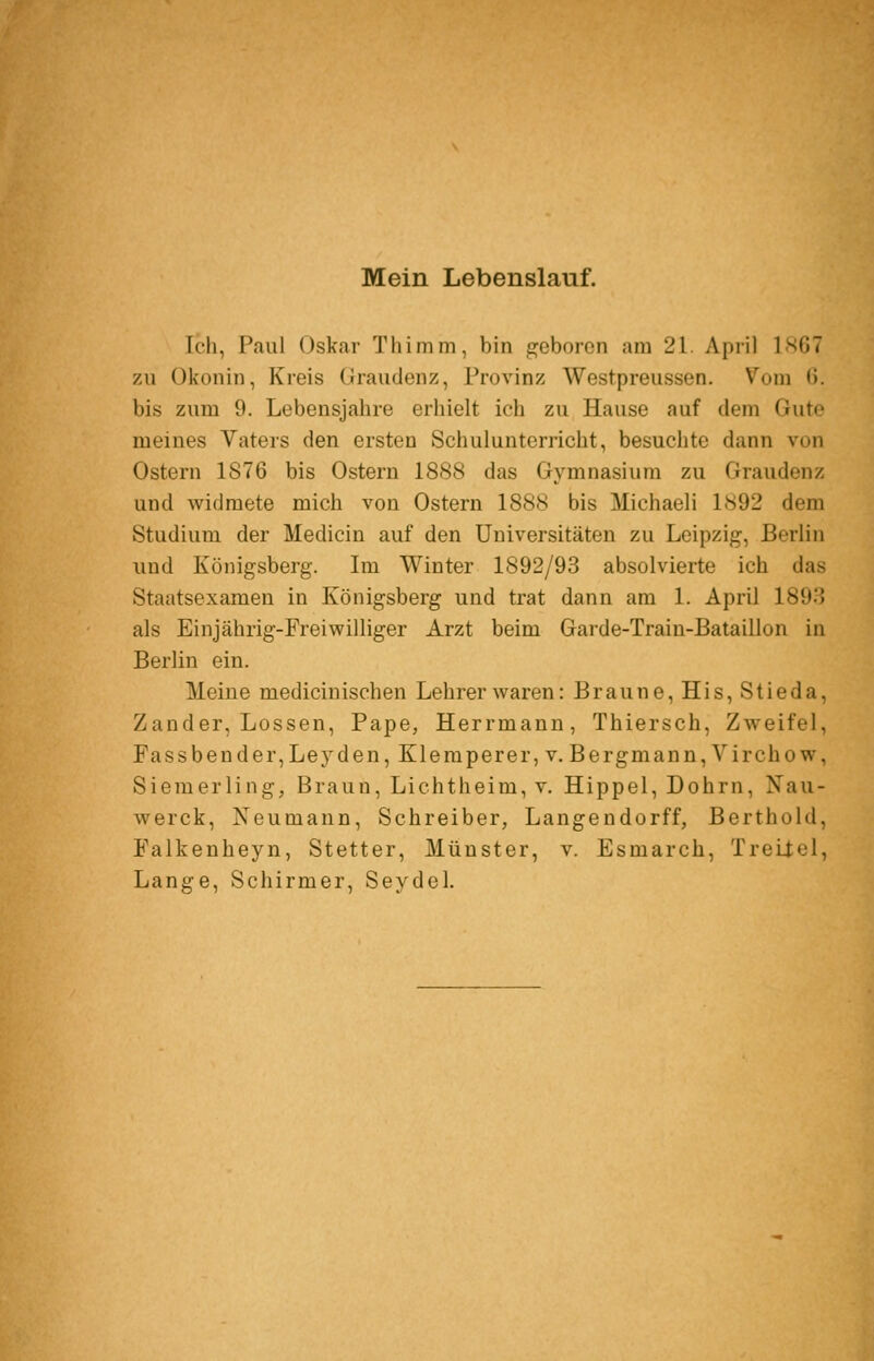 Mein Lebenslauf. Ich, Faul Oskar Tlümni, bin geboren am 21. April 1.SG7 zu Okonin, Kreis Graudenz, Provinz Westpreussen. Vom 0. bis zum 9. Lebensjahre erhielt ich zu Hause auf dem Gute meines Vaters den ersten Schulunterricht, besuchte dann von Ostern 1876 bis Ostern 1888 das Gymnasium zu Graudenz und widmete mich von Ostern 1888 bis Michaeli 1892 dem Studium der Medicin auf den Universitäten zu Leipzig, Berlin und Königsberg. Im Winter 1892/93 absolvierte ich das Staatsexamen in Königsberg und trat dann am 1. April 1898 als Einjährig-Freiwilliger Arzt beim Garde-Train-Bataillon in Berlin ein. Meine medicinischen Lehrerwaren: Braune, His,Stieda, Zander, Lossen, Pape, Herrmann, Thiersch, Zweifel, Fassbender,Leyden, Kleraperer, V. Bergmann, Virchow, Sieraerling, Braun, Lichtheim, v. Hippel, Dohrn, Nau- werck. Neumann, Schreiber, Langendorff, Berthold, Falkenheyn, Stetter, Münster, v. Esmarch, Treüel, Lange, Schirmer, Seydel.