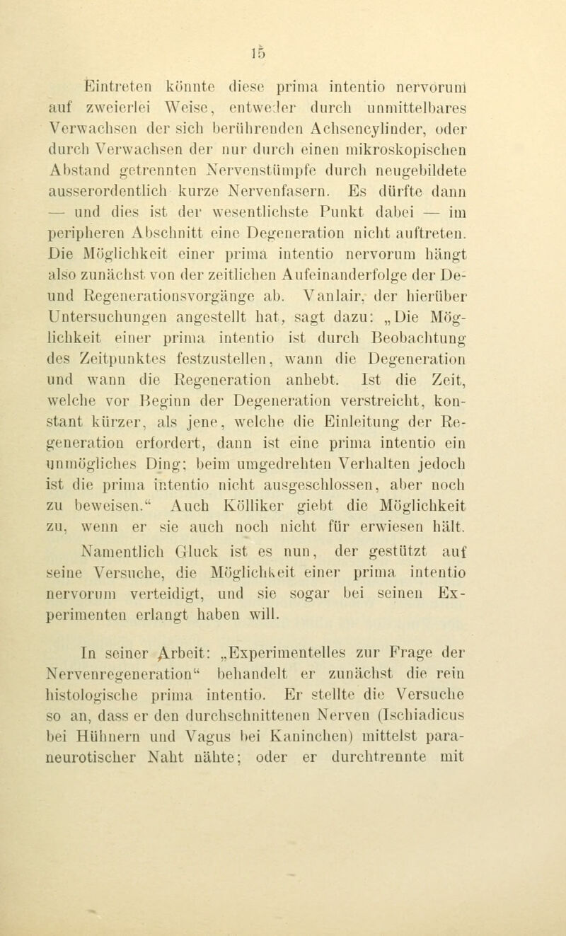 Eintreten könnte diese prima intentio nervoriini auf zweierlei Weise, entweiler durch unmittelbares Verwachsen der sich berührenden Achsencylinder, oder durch Verwachsen der nur durch einen mikroskopischen Abstand getrennten Nervenstümpfe durch neugebildete ausserordenthch kurze Nervenfasern. Es dürfte dann — und dies ist der wesentlichste Punkt dabei — im peripheren Abschnitt eine Degeneration nicht auftreten. Die Möglichkeit einer prima intentio nervorum hängt also zunächst von der zeitlichen Aufeinanderfolge der De- und Regenerationsvorgänge ab. Vanlair, der hierüber Untersuchungen angestellt hat, sagt dazu: „Die Mög- lichkeit einer prima intentio ist durch Beobachtung des Zeitpunktes festzustellen, wann die Degeneration und wann die Regeneration anhebt. Ist die Zeit, welche vor Reginn der Degeneration verstreicht, kon- stant kürzer, als jene, welche die Einleitung der Re- generation erfordert, dann ist eine prima intentio ein unmögliches Ding; beim umgedrehten Verhalten jedoch ist die prima intentio nicht ausgeschlossen, aber noch zu beweisen. Auch Kölliker giebt die Möglichkeit zu, wenn er sie auch noch nicht für erwiesen hält. Namentlich Gluck ist es nun, der gestützt auf seine Versuche, die Möglichkeit einer prima intentio nervorum verteidigt, und sie sogar bei seinen Ex- perimenten erlangt haben will. In seiner Arbeit: „Experimentelles zur Frage der Nervenregeneration behandelt er zunächst die rein histologische prima intentio. Er stellte die Versuche so an, dass er den durchschnittenen Nerven (Ischiadicus bei Hühnern und Vagus bei Kaninchen) mittelst para- neurotischer Naht nähte; oder er durchtrennte mit