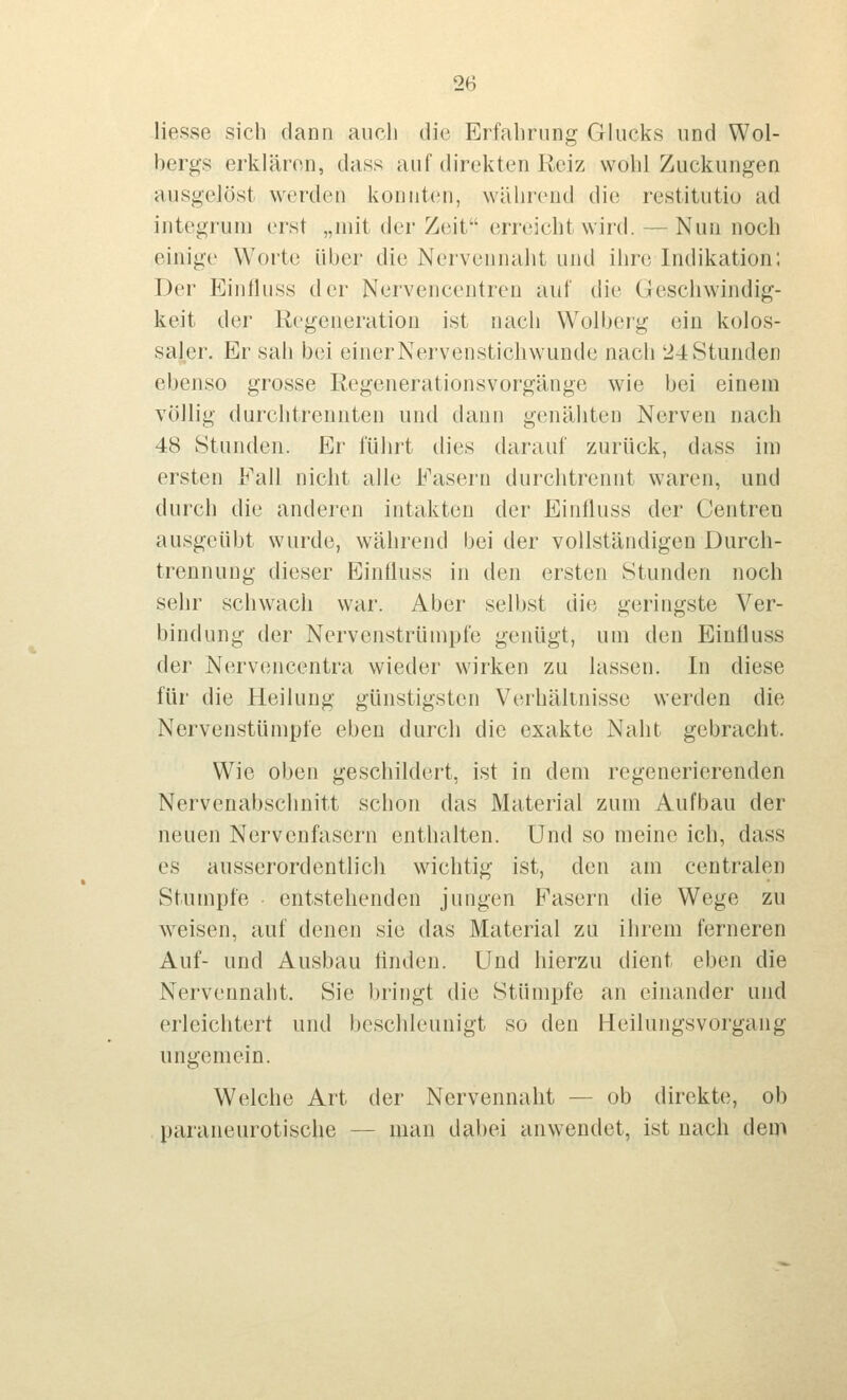 Hesse sich dann auch die Erfahrung Glucks und Wol- bergs erklären, dass auf direkten Reiz wohl Zuckungen ausgelöst werden konnten, während die restitutio ad integrum erst „mit der Zeit errt'iclit wird. — Nun noch einige Worte über die Nervennaht und ihre Indikation; Der Eintluss der Nervencentren auf die Geschwindig- keit der Regeneration ist nach Wolbcrg ein kolos- saler. Er sah bei einerNervenstichwunde nach 24Stunden ebenso grosse Regenerationsvorgänge wie bei einem völlig durchtrennten und dann genäiiten Nerven nach 48 Stunden. Er führt dies darauf zurück, dass im ersten Fall nicht alle Fasern durchtrennt waren, und durch die anderen intakten der Einlluss der Centren ausgeübt wurde, während bei der vollständigen Durch- trennuug dieser Eintluss in den ersten Stunden noch sehr schwach war. Aber selbst die geringste Ver- bindung der Nervenstrümpfe genügt, um den Einfluss der Nervencentra wieder wirken zu lassen. In diese für die Heilung günstigsten Verhältnisse werden die Nervenstümpfe eben durch die exakte Naht gebracht. Wie oben geschildert, ist in dem regenerierenden Nervenabschnitt schon das Material zum Aufbau der neuen Nervenfasern enthalten. Und so meine ich, dass es ausserordentlich wichtig ist, den am centralen Stumpfe ■ entstellenden jungen Fasern die Wege zu weisen, auf denen sie das Material zu ilirem ferneren Auf- und Ausbau linden. Und hierzu dient eben die Nervennaht. Sie bringt die Stümpfe an einander und erleichtert und l)eschleuuigt so den Heilungsvorgang ungemein. Welche Art der Nervennaht — ob direkte, ob paraneurotische — man dabei anwendet, ist nach dem