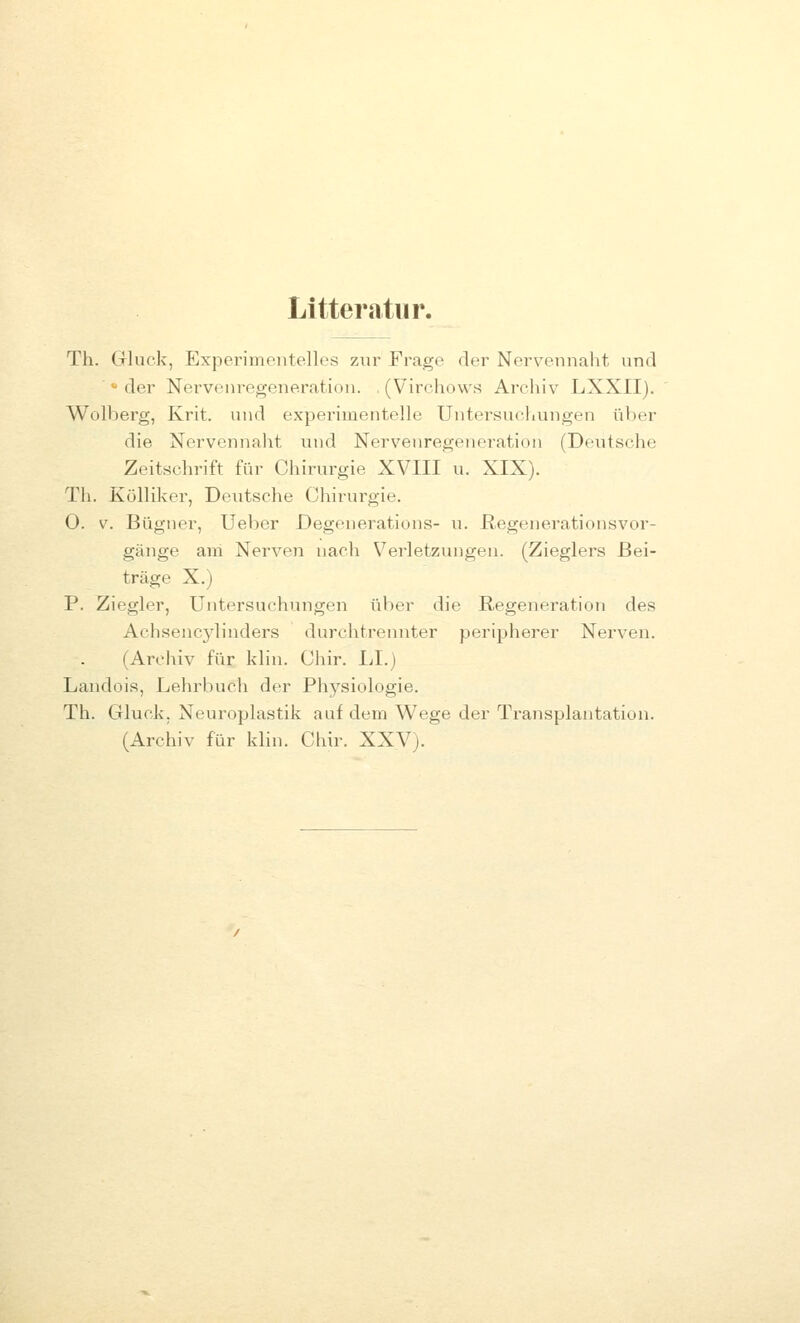 Litteratiir. Th. Gluck, Experimentelles zur Frage der Nerv^ennaht und   der Nervenregeneration. , (Virchows Archiv LXXII). Wolberg, Krit. und experimentelle Untei'sucKungen üV)er die Nervennaht und Nervenregeneration (Deutsche Zeitschrift ftir Chirurgie XVIII u. XIX). Th. Kölliker, Deutsche Chirurgie. 0. V. Bügner, lieber Degenerations- u. ßegenerationsvor- gänge am Nerven nach Verletzungen. (Zieglers Bei- träge X.) P. Ziegler, Untersuchungen über die Regeneration des Achsencylinders durchtrennter peripherer Nerven. (Archiv für klin. Chir. LI.) Landois, Lehrbuch der Physiologie. Th. Gluck. Neuroplastik auf dem Wege der Transplantation. (Archiv für klin. Chir. XXV).