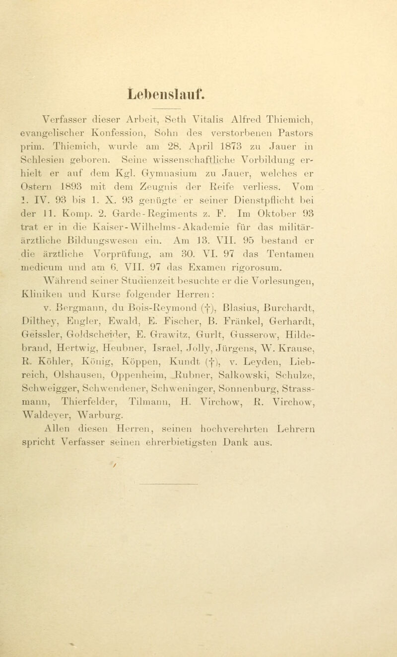 Lebenslauf. Verfasser dieser Arbeit, Seth Vitalis Alfred Thiemich, evaiigelisclier Konfession, Sohn des verstorbenen Pastors priiu. Thiemich, wurde am 28. April 1873 zu Jaiier in Schlesien ijeboren. Seine wissenschaftliche Vorbildung er- hielt er auf dem Kgl. Gymnasium zu Jauer, welches er Ostern 1893 mit dem Zevignis der Reife v^erliess. Vom 1. IV. 93 bis 1. X. 93 gen.iigte ' er seiner Dienstpflicht bei der 11. Komp. 2. Garde-Regiments z. F. Im Oktober 93 trat er in die Kaiser-Wilhelms-Akademie für das militär- ärztliclie ßildungswesen ein. Am 13. VII. 95 bestand er die ärztliche Vorprüfung, am 30. VI. 97 das Tentamen medioum und arn 6. VII. 97 das Examen rigorosum. Während seiner Studienzeit besuchte er die Vorlesungen, Kliniken und Kurse folgender Herren: V. Bergmann, du Bqis-Reymond (j-), Blasius, Burchardt, Dilthey, Engler, Ewald, E. Fischer, B. Fränkel, Gerhardt, Getssler, Goldscheider, E. Gi'awitz, Gurlt, Gusserow, Hilde- brand, Hertwig, Heubner, Israel, Jelly, Jürgens, W. Krause, R. Köhler, König, Koppen, Kundt (f), v. Leyden, Lieb- reich, Olshausen, Oppenheim, Rubner, Salkowski, Schulze, Schweigger, Schwendener, Schweninger, Sonnenburg, Strass- mann, Thierfelder, Tilmann, H. Virchow, R. Virchow, Waldeyer, Warburg. Allen diesen Herren, seinen hochverehrten Lehrern spricht Verfasser seinen ehrerbietigsten Dank aus.