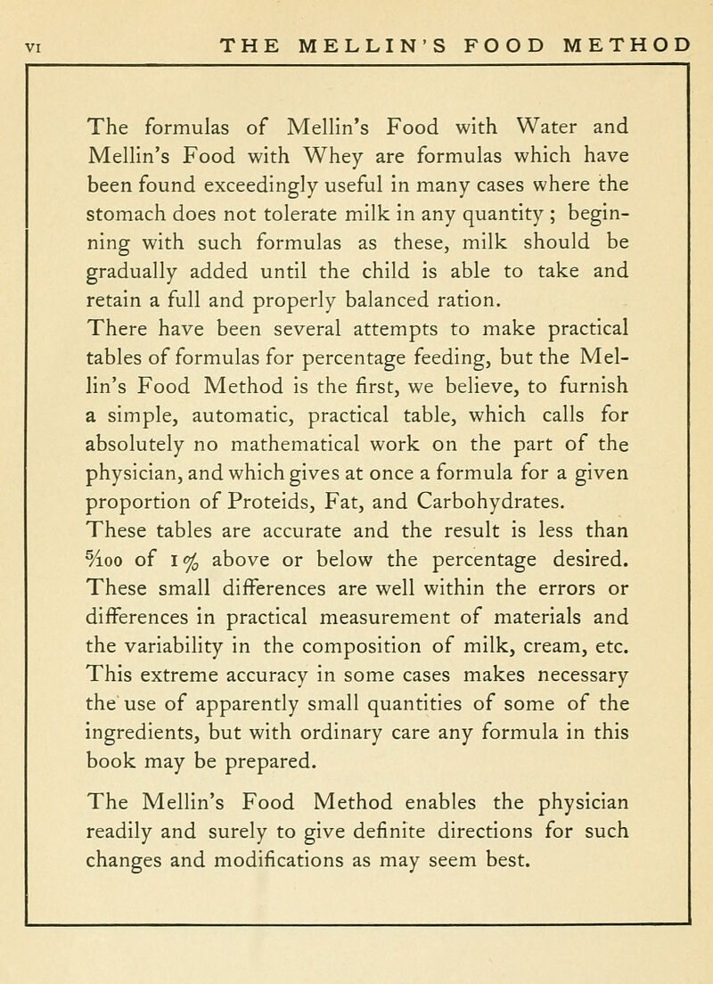 The formulas of Mellln's Food with Water and Mellin's Food with Whey are formulas which have been found exceedingly useful in many cases where the stomach does not tolerate milk in any quantity ; begin- ning with such formulas as these, milk should be gradually added until the child is able to take and retain a full and properly balanced ration. There have been several attempts to make practical tables of formulas for percentage feeding, but the Mel- lin's Food Method is the first, we believe, to furnish a simple, automatic, practical table, which calls for absolutely no mathematical work on the part of the physician, and which gives at once a formula for a given proportion of Proteids, Fat, and Carbohydrates. These tables are accurate and the result is less than %oo of I % above or below the percentage desired. These small differences are well within the errors or differences in practical measurement of materials and the variability in the composition of milk, cream, etc. This extreme accuracy in some cases makes necessary the use of apparently small quantities of some of the ingredients, but with ordinary care any formula in this book may be prepared. The Mellin's Food Method enables the physician readily and surely to give definite directions for such changes and modifications as may seem best.