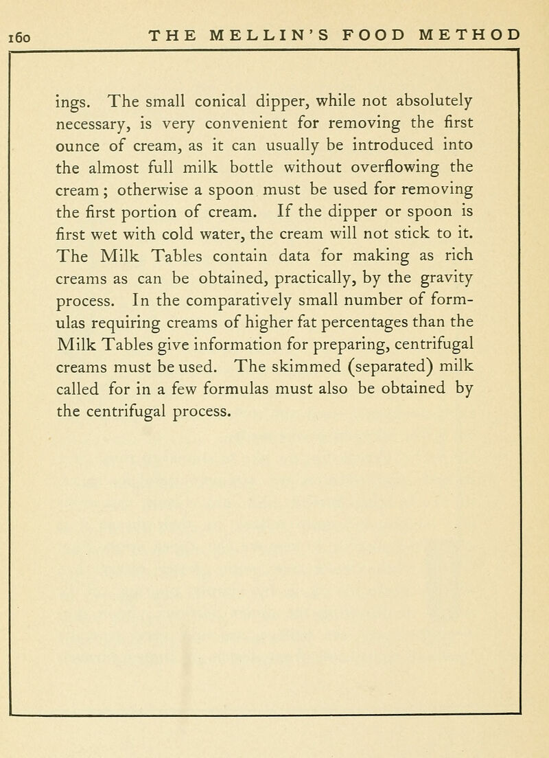 ings. The small conical dipper, while not absolutely necessary, is very convenient for removing the first ounce of cream, as it can usually be introduced into the almost full milk bottle without overflowing the cream; otherwise a spoon must be used for removing the first portion of cream. If the dipper or spoon is first wet with cold water, the cream will not stick to it. The Milk Tables contain data for making as rich creams as can be obtained, practically, by the gravity process. In the comparatively small number of form- ulas requiring creams of higher fat percentages than the Milk Tables give information for preparing, centrifugal creams must be used. The skimmed (separated) milk called for in a few formulas must also be obtained by the centrifugal process.