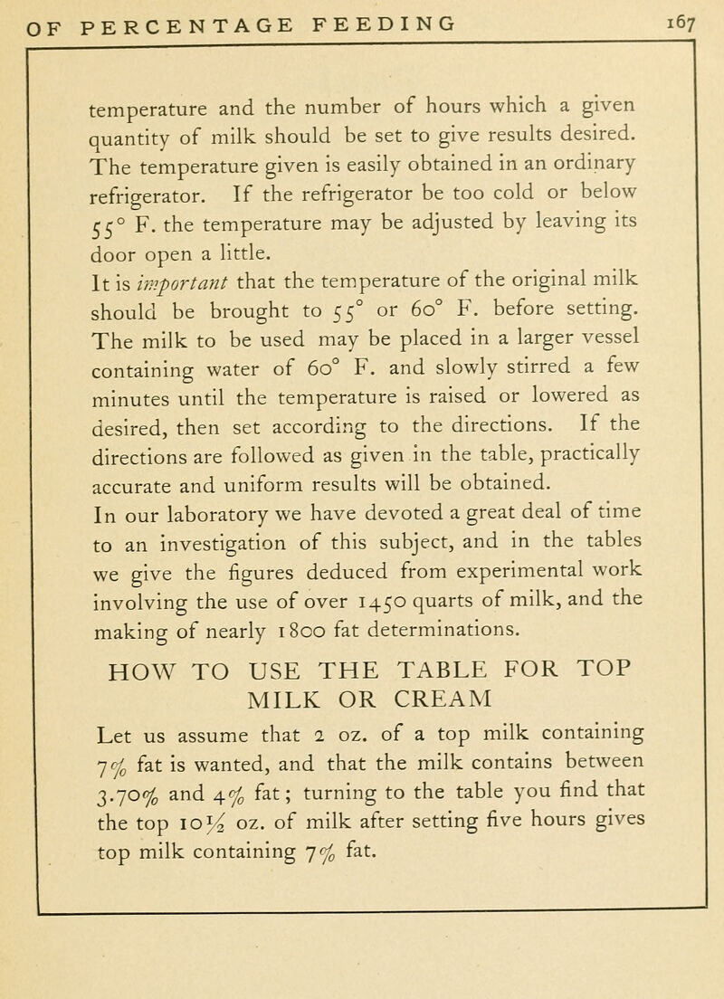 temperature and the number of hours which a given quantity of milk should be set to give results desired. The temperature given is easily obtained in an ordinary refrigerator. If the refrigerator be too cold or below 55° F. the temperature may be adjusted by leaving its door open a little. It is important that the temperature of the original milk should be brought to !^:^° or 60° F. before setting. The milk to be used may be placed in a larger vessel containing water of 60° F. and slowly stirred a few minutes until the temperature is raised or lowered as desired, then set according to the directions. If the directions are followed as given in the table, practically accurate and uniform results will be obtained. In our laboratory we have devoted a great deal of time to an investigation of this subject, and in the tables we give the figures deduced from experimental work involving the use of over 1450 quarts of milk, and the making of nearly 1800 fat determinations. HOW TO USE THE TABLE FOR TOP MILK OR CREAM Let us assume that 2 oz. of a top milk containing yf^ fat is wanted, and that the milk contains between 3.70% and 4% fat; turning to the table you find that the top iQi^ oz. of milk after setting five hours gives top milk containing yfj^ fat.