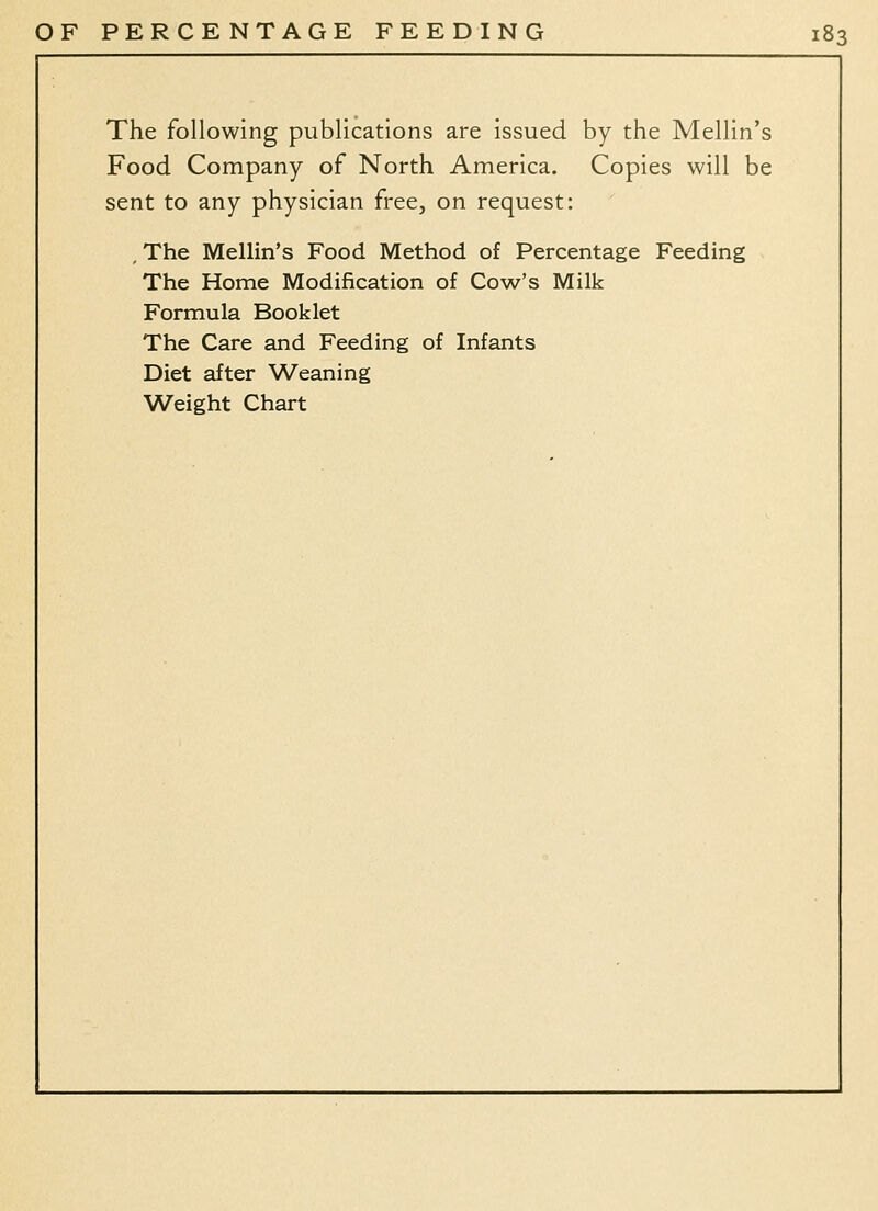 The following publications are issued by the Mellin's Food Company of North America. Copies will be sent to any physician free, on request: , The Mellin's Food Method of Percentage Feeding The Home Modification of Cow's Milk Formula Booklet The Care and Feeding of Infants Diet after ^A^eaning Weight Chart